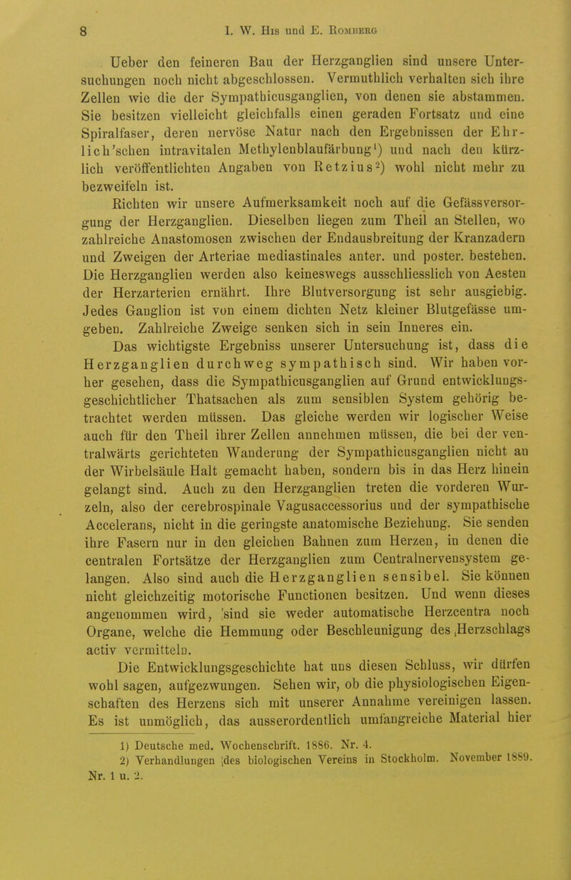 Ueber den feineren Bau der Herzganglien sind unsere Unter- suchungen noch nicht abgeschlossen. Vermuthlich verhalten sich ihre Zellen wie die der Sympatbicusganglien, von denen sie abstammen. Sie besitzen vielleicht gleichfalls einen geraden Fortsatz und eine Spiralfaser, deren nervöse Natur nach den Ergebnissen der Ehr- lich'sehen intravitalen Methylenblaufärbung') und nach den kürz- lich veröffentlichten Angaben von Retzius^) wohl nicht mehr zu bezweifeln ist. Richten wir unsere Aufmerksamkeit noch auf die Gefässversor- gung der Herzganglien. Dieselben liegen zum Theil an Stellen, wo zahlreiche Anastomosen zwischen der Endausbreitung der Kranzadern und Zweigen der Arteriae mediastinales anter. und poster. bestehen. Die Herzganglien werden also keineswegs ausschliesslich von Aesten der Herzarterien ernährt. Ihre ßlutversorgung ist sehr ausgiebig. Jedes Ganglion ist von einem dichten Netz kleiner Blutgefässe um- geben. Zahlreiche Zweige senken sich in sein Inneres ein. Das wichtigste Ergebniss unserer Untersuchung ist, dass die Herzganglien durchweg sympathisch sind. Wir haben vor- her gesehen, dass die Sympatbicusganglien auf Grund entwicklungs- geschichtlicher Thatsachen als zum sensiblen System gehörig be- trachtet werden müssen. Das gleiche werden wir logischer Weise auch für den Theil ihrer Zellen annehmen müssen, die bei der ven- tralwärts gerichteten Wanderung der Sympatbicusganglien nicht an der Wirbelsäule Halt gemacht haben, sondern bis in das Herz hinein gelangt sind. Auch zu den Herzganglien treten die vorderen Wur- zeln, also der cerebrospinale Vagusaccessorius und der sympathische Accelerans, nicht in die geringste anatomische Beziehung. Sie senden ihre Fasern nur in den gleichen Bahnen zum Herzen, in denen die centralen Fortsätze der Herzganglien zum Centrainervensystem ge- langen. Also sind auch die Herzganglien sensibel. Sie können nicht gleichzeitig motorische Functionen besitzen. Und wenn dieses angenommen wird, [sind sie weder automatische Herzcentra noch Organe, welche die Hemmung oder Beschleunigung des .Herzschlags activ vcrmittelü. Die Entwicklungsgeschichte hat uns diesen Schluss, wir dürfen wohl sagen, aufgezwungen. Sehen wir, ob die physiologischen Eigen- schaften des Herzens sich mit unserer Annahme vereinigen lassen. Es ist unmöglich, das ausserordentlich umfangreiche Material hier 1) Deutsche med. Wochenschrift. 1886. Nr. 4. 2) Verhandlungen ;des biologischen Vereins in Stockholm. November 1889. Nr. 1 u. 2.