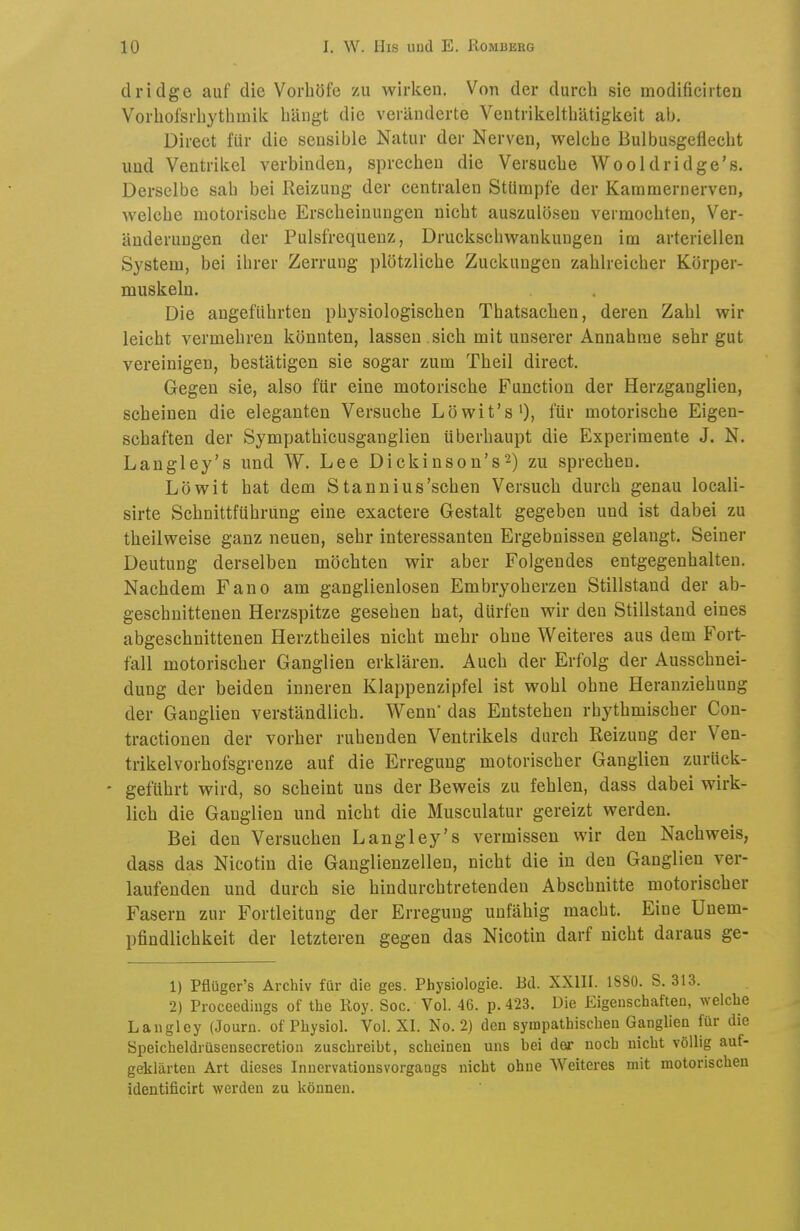dridge auf die Vorliöfe zu wirken. Von der durch sie modificirten Vorhofsrliythmik hängt die veränderte Ventrikelthätigkeit ab. Direct für die sensible Natur der Nerven, welche Bulbusgeflecht und Ventrikel verbinden, sprechen die Versuche Wooldridge's. Derselbe sah bei Reizung der centralen Stümpfe der Kammernerven, welche motorische Erscheinungen nicht auszulösen vermochten, Ver- änderungen der Pulsfrequenz, Druckschwankungen im arteriellen System, bei ihrer Zerrung plötzliche Zuckungen zahlreicher Körper- muskeln. Die angeführten physiologischen Thatsachen, deren Zahl wir leicht vermehren könnten, lassen .sich mit unserer Annahme sehr gut vereinigen, bestätigen sie sogar zum Theil direct. Gegen sie, also für eine motorische Function der Herzganglien, scheinen die eleganten Versuche Löwit's'), für motorische Eigen- schaften der Sympathicusganglien überhaupt die Experimente J. N. Langley's und W. Lee Dickinson's^) zu sprechen. Löwit hat dem Stannius'schen Versuch durch genau locali- sirte Schnittführung eine exactere Gestalt gegeben und ist dabei zu theilweise ganz neuen, sehr interessanten Ergebnissen gelangt. Seiner Deutung derselben möchten wir aber Folgendes entgegenhalten. Nachdem Fano am ganglienlosen Embryoherzen Stillstand der ab- geschnittenen Herzspitze gesehen hat, dürfen wir den Stillstand eines abgeschnittenen Herztheiles nicht mehr ohne Weiteres aus dem Fort- fall motorischer Ganglien erklären. Auch der Erfolg der Ausschnei- dung der beiden inneren Klappenzipfel ist wohl ohne Heranziehung der Ganglien verständlich. Wenn das Entstehen rhythmischer Con- tractionen der vorher ruhenden Ventrikels durch Reizung der Ven- trikelvorhofsgrenze auf die Erregung motorischer Ganglien zurück- - geführt wird, so scheint uns der Beweis zu fehlen, dass dabei wirk- lich die Ganglien und nicht die Musculatur gereizt werden. Bei den Versuchen Langley's vermissen wir den Nachweis, dass das Nicotin die Ganglienzellen, nicht die in den Ganglien ver- laufenden und durch sie hindurchtretenden Abschnitte motorischer Fasern zur Fortleitung der Erregung unfähig macht. Eine Uuem- pfindlichkeit der letzteren gegen das Nicotin darf nicht daraus ge- 1) Pflüger's Archiv für die ges. Physiologie. Bd. XXIII. 1880. S. 313. 2) Proceediugs of the Roy. Soc. Vol. 46. p. 423. Die Eigenschaften, welche Laiigley (Journ. of Physiol. Vol. XI. No. 2) den sympathischen Ganglien für die Speicheldrüsensccretion zuschreibt, scheinen uns hei der noch nicht völlig auf- geklärten Art dieses Inuervationsvorgaogs nicht ohne AVeiteres mit motorischen identificirt werden zu können.