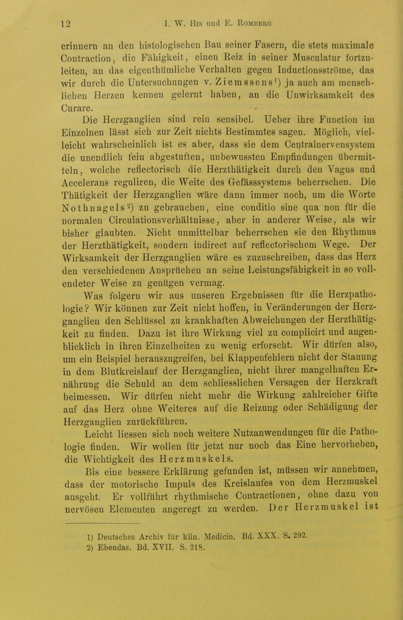 erinnern an den histologischen Bau seiner Fasern, die stets maximale Contraction, die Fähigkeit, einen Reiz in seiner Musculatur fortzu- leiten, an das eigenthümliche Verhalten gegen Inductionsströme, das wir durch die Untersuchungen v. Ziemssens') ja auch am mensch- lichen Herzen kennen gelernt haben, an die Unwirksamkeit des Curare. Die Herzganglien sind rein sensibel. Ueber ihre Function im Einzelnen lässt sich zur Zeit nichts Bestimmtes sagen. Möglich, viel- leicht wahrscheinlich ist es aber, dass sie dem Centrainervensystem die unendlich fein abgestuften, unbewussten Empfindungen übermit- teln, welche reflectorisch die Herzthätigkeit durch den Vagus und Accelerans reguliren, die Weite des Gefässsystems beherrschen. Die Thätigkeit der Herzgauglien wäre dann immer noch, um die Worte Nothnagels2) zu gebrauchen, eine conditio sine qua non für die normalen Circulationsverhältnisse, aber in anderer Weise, als wir bisher glaubten. Nicht unmittelbar beherrschen sie den Rhythmus der Herzthätigkeit, sondern indirect auf reflectorischem Wege. Der Wirksamkeit der Herzganglien wäre es zuzuschreiben, dass das Herz den verschiedenen Ansprüchen an seine Leistungsfähigkeit in so voll- endeter Weise zu genügen vermag. Was folgern wir aus unseren Ergebnissen für die Herzpatho- logie? Wir können zur Zeit nicht hoffen, in Veränderungen der Herz- ganglien den Schlüssel zu krankhaften Abweichungen der Herzthätig- keit zu finden. Dazu ist ihre Wirkung viel zu complicirt und augen- blicklich in ihren Einzelheiten zu wenig erforscht. Wir dürfen also, um ein Beispiel herauszugreifen, bei Klappenfehlern nicht der Stauung in dem Blutkreislauf der Herzganglien, nicht ihrer mangelhaften Er- nährung die Schuld an dem schliesslichen Versagen der Herzkraft beimessen. Wir dürfen nicht mehr die Wirkung zahlreicher Gifte auf das Herz ohne Weiteres auf die Reizung oder Schädigung der Herzganglien zurückführen. Leicht Hessen sich noch weitere Nutzanwendungen für die Patho- logie finden. Wir wollen für jetzt nur noch das Eine hervorheben, die Wichtigkeit des Herzmuskels. Bis eine bessere Erklärung gefunden ist, müssen wir annehmen, dass der motorische Impuls des Kreislaufes von dem Herzmuskel ausgeht. Er vollführt rhythmische Contractionen, ohne dazu von nervösen Elementen angeregt zu werden. Der Herzmuskel ist 1) Deutsches Archiv für klin. Medicin. Bd. XXX. S. 292. 2) Ebendas. Bd. XVII. S. 218.