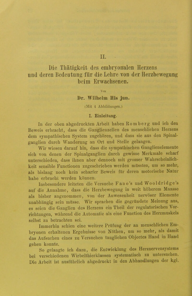 II. Die Thätigkeit des embryonalen Herzens und deren Bedeutung für die Lehre von der Herzbewegung beim Erwachsenen. Von Dr. Wilhelm His jun. (Mit 4 AbbildungeB.) I. Einleitung. In der oben abgedruckten Arbeit haben Romberg und ich den Beweis erbracht, dass die Ganglienzellen des menschlichen Herzens dem sympathischen System zugehören, und dass sie aus den Spiual- ganglien durch Wanderung an Ort und Stelle gelangen. Wir wiesen darauf hin, dass die sympathischen Ganglienelemente sich von denen der Spinalganglien durch gewisse Merkmale scharf unterschieden, dass ihnen aber dennoch mit grosser Wahrscheinlich- keit sensible Functionen zugeschrieben werden mtissten, um so mehr, als bislang noch kein scharfer Beweis für deren motorische Natur habe erbracht werden können. Insbesondere leiteten die Versuche Fano's und Wooldridge's auf die Annahme, dass die Herzbewegung in weit höherem Maasse als bisher angenommen, von der Anwesenheit nervöser Elemente unabhängig sein müsse. Wir sprachen die gegründete Meinung aus, es seien die Ganglien des Herzens ein Theil der regulatorischen Vor- richtungen, während die Automatie als eine Function des Herzmuskels selbst zu betrachten sei. Immerhin schien eine weitere Prüfung der an menschlichen Em- bryonen erhaltenen Ergebnisse von Nöthen, um so mehr, als damit das Aufsuchen eines zu Versuchen tauglichen Objectes Hand in Hand gehen konnte. So gelangte ich dazu, die Entwicklung des Herznervensystems bei verschiedenen Wirbelthierklassen systematisch zu untersuchen. Die Arbeit ist ausführlich abgedruckt in den Abhandlungen der kgl.