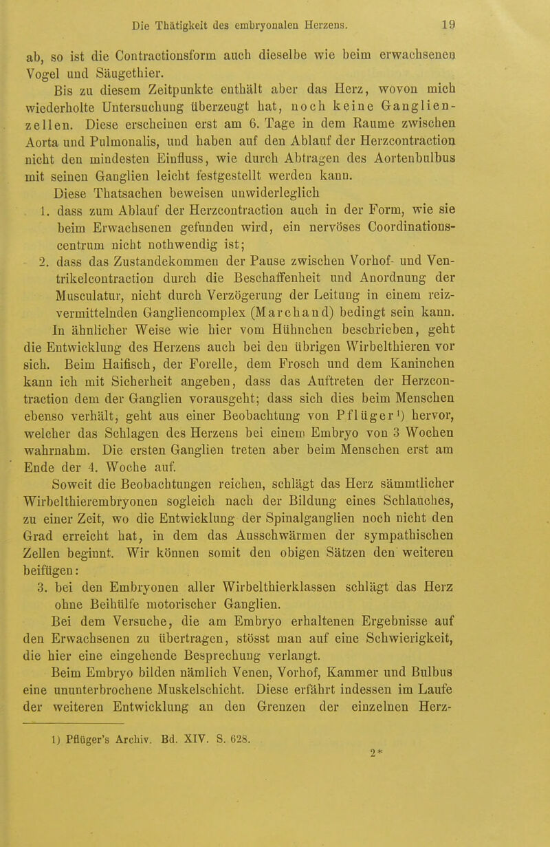 ab, so ist die Contractionsform auch dieselbe wie beim erwachsene!} Vogel und Säugethier. Bis zu diesem Zeitpunkte enthält aber das Herz, wovon mich wiederholte Untersuchung überzeugt hat, noch keine Ganglien- zellen. Diese erscheinen erst am 6. Tage in dem Räume zwischen Aorta und Pulmonalis, und haben auf den Ablauf der Herzcontractiou nicht den mindesten Einfiuss, wie durch Abtragen des Aortenbulbus mit seinen Ganglien leicht festgestellt werden kann. Diese Thatsachen beweisen unwiderleglich 1. dass zum Ablauf der Herzcontractiou auch in der Form, wie sie beim Erwachsenen gefunden wird, ein nervöses Coordinations- centrum nicht nothwendig ist; 2. dass das Zustandekommen der Pause zwischen Vorhof- und Ven- trikelcontraction durch die Beschaffenheit und Anordnung der Musculatur, nicht durch Verzögerung der Leitung in einem reiz- vermittelnden Gangliencomplex (Marchand) bedingt sein kann. In ähnlicher Weise wie hier vom Hühnchen beschrieben, geht die Entwicklung des Herzens auch bei den übrigen Wirbelthieren vor sich. Beim Haifisch, der Forelle, dem Frosch und dem Kaninchen kann ich mit Sicherheit angeben, dass das Auftreten der Herzcon- traction dem der Ganglien vorausgeht; dass sich dies beim Menschen ebenso verhält, geht aus einer Beobachtung von Pf lüg er') hervor, welcher das Schlagen des Herzens bei einem Embryo von 3 Wochen wahrnahm. Die ersten Ganglien treten aber beim Menschen erst am Ende der 4. Woche auf. Soweit die Beobachtungen reichen, schlägt das Herz sämmtlicher Wirbelthierembryonen sogleich nach der Bildung eines Schlauches, zu einer Zeit, wo die Entwicklung der Spinalganglien noch nicht den Grad erreicht hat, in dem das Ausschwärmen der sympathischen Zellen beginnt. Wir können somit den obigen Sätzen den weiteren beifügen: 3. bei den Embryonen aller Wirbelthierklassen schlägt das Herz ohne Beihülfe motorischer Ganglien. Bei dem Versuche, die am Embryo erhaltenen Ergebnisse auf den Erwachsenen zu übertragen, stösst man auf eine Schwierigkeit, die hier eine eingehende Besprechung verlangt. Beim Embryo bilden nämlich Venen, Vorhof, Kammer und Bulbus eine ununterbrochene Muskelschicht. Diese erfährt indessen im Laufe der weiteren Entwicklung an den Grenzen der einzelnen Herz- 1) Pflüger's Archiv. Bd. XIV. S. 628. 2*
