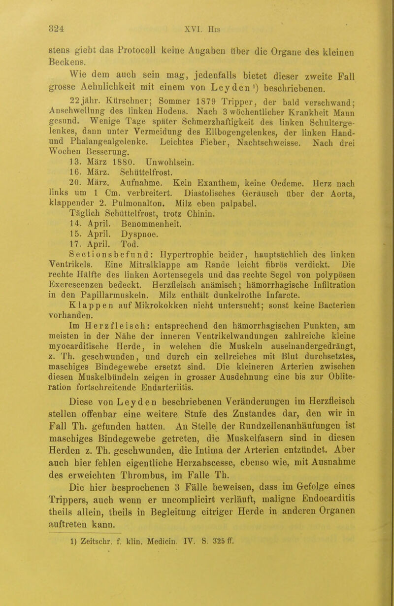 stens giebt das ProtocoU keine Aogaben Uber die Organe des iiieinen Beckens. Wie dem auch sein mag, jedenfalls bietet dieser zweite Fall grosse Aehnlichkeit mit einem von Leyden') beschriebenen. 22jähr. Kürschner; Sommer 1879 Tripper, der bald verschwand; Anschwellung des linken Hodens. Nach 3 wöchentlicher Krankheit Mann gesund. Wenige Tage später Schmerzhaftigkeit des linken Schulterge- lenkes, dann unter Vermeidung des Ellbogengelenkes, der linken Hand- und Phalangealgelenke. Leichtes Fieber, Nachtschweisse. Nach drei Wochen Besserung. 13. März 1880. Unwohlsein. 16. März. Schüttelfrost. 20. März. Aufnahme. Kein Exanthem, keine Oedeme. Herz nach links um 1 Cm. verbreitert. Diastolisches Geräusch über der Aorta, klappender 2. Pulmonalton. Milz eben palpabel. Täglich Schüttelfrost, trotz Chinin. 14. April. Benommenheit. 15. April. Dyspnoe. 17. April. Tod. Sectionsbefund: Hypertrophie beider, hauptsächlich des linken Ventrikels. Eine Mitralklappe am Rande leicht fibrös verdickt. Die rechte Hälfte des linken Aortensegels und das rechte Segel von polypösen Excrescenzen bedeckt. Herzfleisch anämisch; hämorrhagische Infiltration in den Papillarmuskeln. Milz enthält dunkelrothe Infarcte. Klappen auf Mikrokokken nicht untersucht; sonst keine Bacterien vorhanden. Im Herz fleisch: entsprechend den hämorrhagischen Punkten, am meisten in der Nähe der inneren Ventrikelwandungen zahlreiche kleine myocarditische Herde, in welchen die Muskeln auseinandergedrängt, z. Th. geschwunden, und durch ein zellreiches mit Blut durchsetztes, maschiges Bindegewebe ersetzt sind. Die kleineren Arterien zwischen diesen Muskelbündeln zeigen in grosser Ausdehnung eine bis zur Oblite- ration fortschreitende Endarteriitis. Diese von Leyden beschriebenen Veränderungen im Herzfleisch stellen offenbar eine weitere Stufe des Zustandes dar, den wir in Fall Tb. gefunden hatten. An Stelle der Rundzellenanhäufungen ist maschiges Bindegewebe getreten, die Muskelfasern sind in diesen Herden z. Th. geschwunden, die Inlima der Arterien entzündet. Aber auch hier fehlen eigentliche Herzabscesse, ebenso wie, mit Ausnahme des erweichten Thrombus, im Falle Th. Die hier besprochenen 3 Fälle beweisen, dass im Gefolge eines Trippers, auch wenn er uncomplicirt verläuft, maligne Endocarditis theils allein, theils in Begleitung eitriger Herde in anderen Organen auftreten kann. 1) Zeitschr. f. klin. Medicin. IV. S. 325 ff.