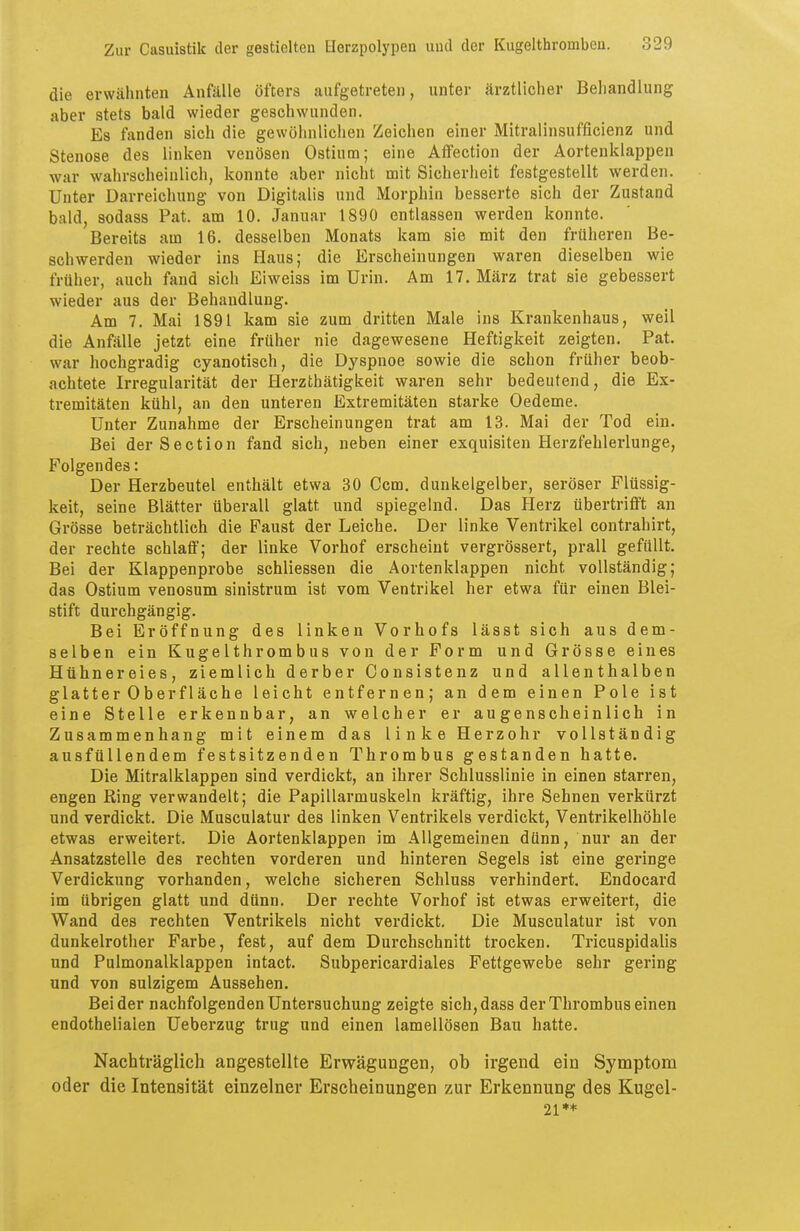 die erwähnten Anfälle öfters aufgetreten, unter ärztlicher Behandlung aber stets bald wieder geschwunden. Es fanden sich die gewöhnlichen Zeichen einer Mitralinsufficienz und Stenose des linken venösen Ostium; eine Affection der Aortenklappen war wahrscheinlich, konnte aber nicht mit Sicherheit festgestellt werden. Unter Darreichung von Digitalis und Morphin besserte sich der Zustand bald, sodass Pat. am 10. Januar 1890 entlassen werden konnte. Bereits am 16. desselben Monats kam sie mit den früheren Be- schwerden wieder ins Haus; die Erscheinungen waren dieselben wie früher, auch fand sich Eiweiss im Urin. Am 17. März trat sie gebessert wieder aus der Behandlung. Am 7. Mai 1891 kam sie zum dritten Male ins Krankenhaus, weil die Anfälle jetzt eine früher nie dagewesene Heftigkeit zeigten. Pat. war hochgradig cyanotisch, die Dyspnoe sowie die schon früher beob- achtete Irregularität der Herzthätigkeit waren sehr bedeutend, die Ex- tremitäten kühl, an den unteren Extremitäten starke Oedeme. Unter Zunahme der Erscheinungen trat am 13. Mai der Tod ein. Bei derSection fand sich, neben einer exquisiten Herzfehlerlunge, Folgendes: Der Herzbeutel enthält etwa 30 Ccm. dunkelgelber, seröser Flüssig- keit, seine Blätter überall glatt und spiegelnd. Das Herz übertrifft an Grösse beträchtlich die Faust der Leiche. Der linke Ventrikel contrahirt, der rechte schlaff; der linke Vorhof erscheint vergrössert, prall gefüllt. Bei der Klappenprobe schliessen die Aortenklappen nicht vollständig; das Ostium venosum sinistrum ist vom Ventrikel her etwa für einen Blei- stift durchgängig. Bei Eröffnung des linken Vorhofs lässt sich aus dem- selben ein Kugelthrombus von der Form und Grösse eines Hühnereies, ziemlich derber Consistenz und allenthalben glatter Oberfläche leicht entfernen; an dem einen Pole ist eine Stelle erkennbar, an welcher er augenscheinlich in Zusammenhang mit einem das linke Herzohr vollständig ausfüllendem festsitzenden Thrombus gestanden hatte. Die Mitralklappen sind verdickt, an ihrer Schlusslinie in einen starren, engen Ring verwandelt; die Papillarmuskeln kräftig, ihre Sehnen verkürzt und verdickt. Die Musculatur des linken Ventrikels verdickt, Ventrikelhöhle etwas erweitert. Die Aortenklappen im Allgemeinen dünn, nur an der Ansatzstelle des rechten vorderen und hinteren Segels ist eine geringe Verdickung vorhanden, welche sicheren Schluss verhindert. Endocard im übrigen glatt und dünn. Der rechte Vorhof ist etwas erweitert, die Wand des rechten Ventrikels nicht verdickt. Die Musculatur ist von dunkelrother Farbe, fest, auf dem Durchschnitt trocken. Tricuspidalis und Pulmonalklappen intact. Subpericardiales Fettgewebe sehr gering und von sulzigem Aussehen. Beider nachfolgenden Untersuchung zeigte sich,dass der Thrombus einen endothelialen Ueberzug trug und einen lamellösen Bau hatte. Nachträglich angestellte Erwägungen, ob irgend ein Symptom oder die Intensität einzelner Erscheinungen zur Erkennung des Kugel- 21**