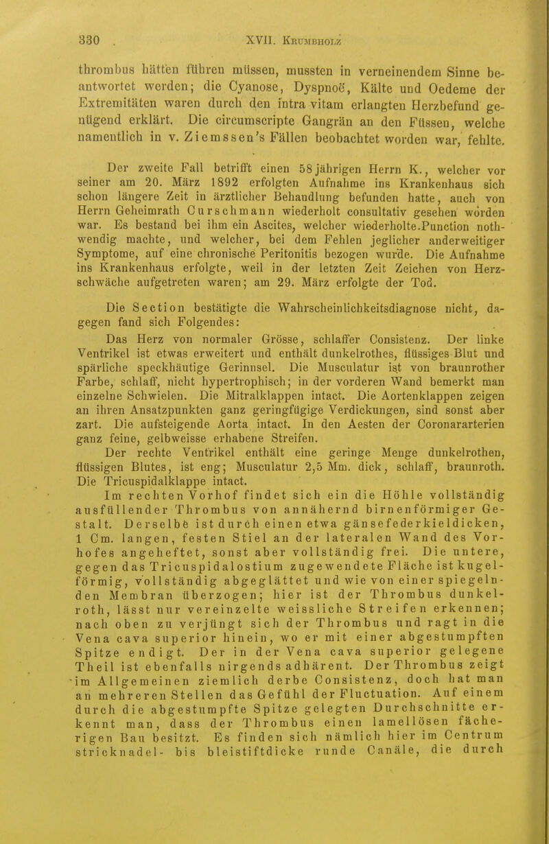 thrombus hätten führen müssen, mussten in verneinendem Sinne be- antwortet werden; die Cyanose, Dyspnoe, Kälte und Oedeme der Extremitäten waren durch den intra vitam erlangten Herzbefund ge- nügend erklärt. Die circumscripte Gangrän an den Füssen, welche namentlich in v. Ziemssen's Fällen beobachtet worden war, fehlte. Der zweite Fall betrifft einen 58 jährigen Herrn K., welcher vor seiner am 20. März 1892 erfolgten Aufnahme ins Krankenhaus sich schon längere Zeit in ärztlicher Behandlung befunden hatte, auch von Herrn Geheimrath Curschmaun wiederholt consultativ gesehen worden war. Es bestand bei ihm ein Ascites, welcher wiederholte.Function noth- wendig machte, und welcher, bei dem Fehlen jeglicher anderweitiger Symptome, auf eine chronische Peritonitis bezogen wurde. Die Aufnahme ins Krankenhaus erfolgte, weil in der letzten Zeit Zeichen von Herz- schwäche aufgetreten waren; am 29. März erfolgte der Tod. Die Section bestätigte die Wahrscheinlichkeitsdiagnose nicht, da- gegen fand sich Folgendes: Das Herz von normaler Grösse, schlaffer Consistenz. Der linke Ventrikel ist etwas erweitert und enthält dunkelrothes, flüssiges Blut und spärliche speckhäutige Gerinusel. Die Musculatur ist von braunrother Farbe, schlaff, nicht hypertrophisch; in der vorderen Wand bemerkt man einzelne Schwielen. Die Mitralklappen intact. Die Aortenklappen zeigen an ihren Ansatzpunkten ganz geringfügige Verdickungen, sind sonst aber zart. Die aufsteigende Aorta intact. In den Aesten der Coronararterien ganz feine, gelbweisse erhabene Streifen. Der rechte Ventrikel enthält eine geringe Menge dunkelrothen, flüssigen Blutes, ist eng; Musculatur 2,5 Mm. dick, schlaff, braunroth. Die Tricuspidalklappe intact. Im rechten Vorhof findet sich ein die Höhle vollständig ausfüllender Thrombus von annähernd birnenförmiger Ge- stalt. Derselbe ist durch einen etwa gänsefe der kieldicken, 1 Cm. langen, festen Stiel an der lateralen Wand des Vor- hofes angeheftet, sonst aber vollständig frei. Die untere, gegen dasTricuspidalostium zugewendete Fläche ist kugel- förmig, vollständig abgeglättet und wie von einer spiegeln- den Membran überzogen; hier ist der Thrombus dunkel- roth, lässt nur vereinzelte weissliche Streifen erkennen; nach oben zu verjüngt sich der Thrombus und ragt in die Vena cava superior hinein, wo er mit einer abgestumpften Spitze endigt. Der in der Vena cava superior gelegene Theil ist ebenfalls nirgends adhärent. DerThrombus zeigt im Allgemeinen ziemlich derbe Consistenz, doch hat man an mehreren Stellen das Gefühl der Fluctuation. Auf einem durch die abgestumpfte Spitze gelegten Durchschnitte er- kennt man, dass der Thrombus einen lamellösen fäche- rigen Bau besitzt. Es finden sich nämlich hier im Centrum Stricknadel- bis bleistiftdicke runde Canäle, die durch