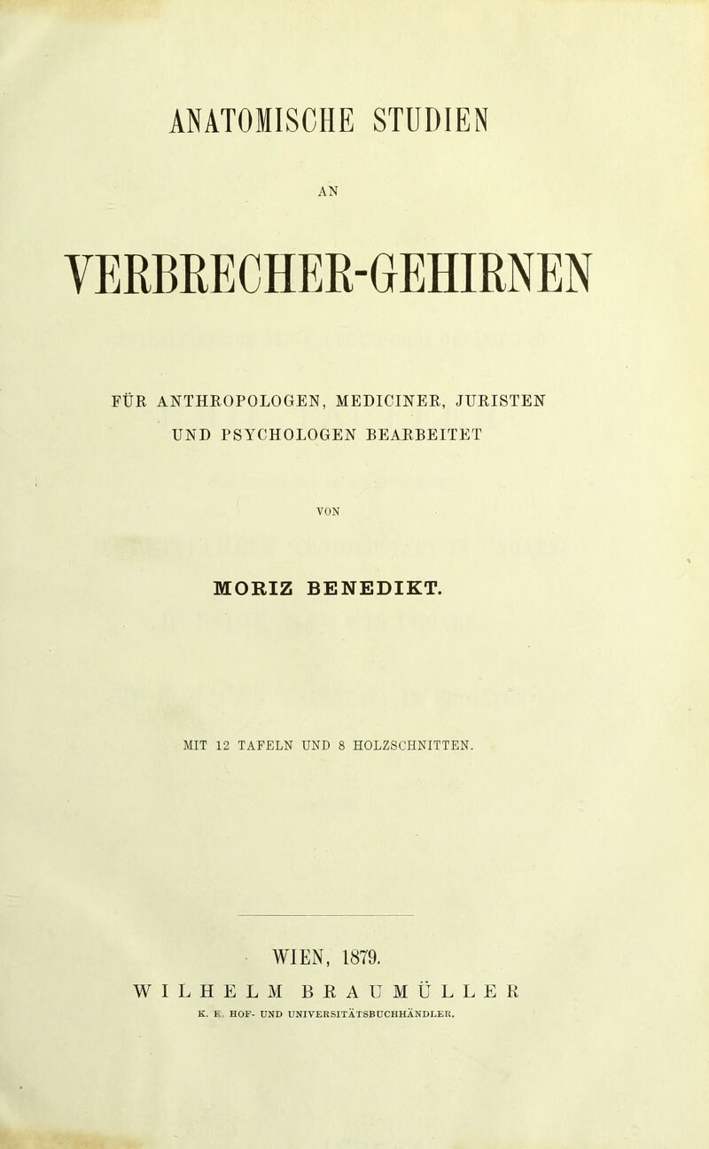 ANATOMISCHE STUDIEN AN VERBRECHER-GEHIRNEN FÜR ANTHROPOLOGEN, MEDICINER, JURISTEN UND PSYCHOLOGEN BEARBEITET VON MORIZ BENEDIKT. MIT 12 TAFELN UND 8 HOLZSCHNITTEN. WIEN, 1879. WILHELM BRAU MÜLLER K. K, HOF- UND UNIVERSITÄTSBÜCHHÄNDLER,