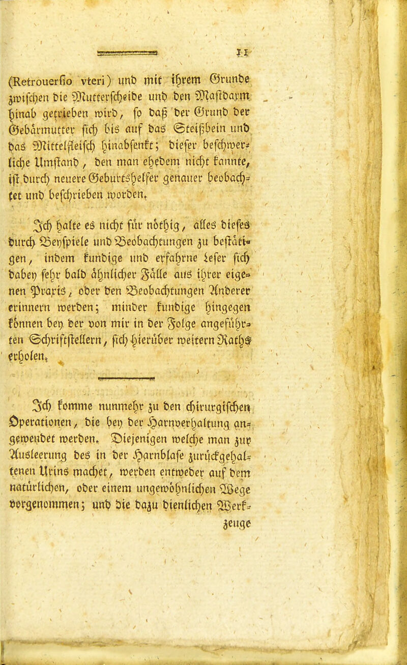 I.J (Retrouerfio vteri) imb mtt ©run&e jjvtfd^en Die ?Diufterfcf)eibe unt? 5)Zaft&a.vm , - ^inab getrieben mirt), fp bap ber ©I'unt) bei? ©ebunnuftei’ ftc^ bis auf bas ©teipbein imb baS SD^itteIpeif(;b iicpe Umjianb , beii man e^pbem nicpt fanntc, , i|l biird) neueve@ebui'fSbetfec genauer beobacp= : (ei unb befcprieben morbcnt baffc cs nicpf fui* notpig, adcs biefcs bur^ ^epfpiete unb 35eobacptungen 3u bep-att* gen, inbem funbige unb erfabrne iefei- pep ’ babei) fepr balb abniieper ^atle aus ibrer eigc» '' ■ < nen ^rapis, ober ben ^eobaeptungen ?(nberet •• : cfinnern roerben; minbee funbige pingegen fonnen be^i ber v»on mir in ber §olge angefupra ten 0d}rif£pettern, pd)X^ieruber n)eifern9iat§$ ^ ■ i cc§o(en, ^ ’ ! i 3d) fomme nunmepr ju ben cpimrgifepen Operafionen, bie bei) bee ^arnoerbaltung gn= geroenbef merben, ^iejenigen roe(d)e man ^iip 2(uS(eerung bes in ber ^grnb(afe juriidgebat^ • tenen Urins piad)ef, merben entipeber auf bem na(urUd)en, ober einem ungeTOobnlicpen ®egc borgenommen; unb bie ba^u bieniiepen ^erf^ ^euge