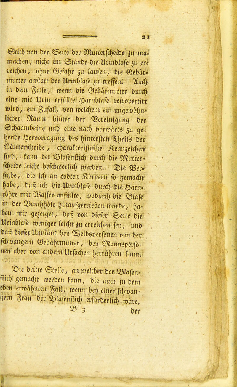 at 0ftcf; »on ber <Beite bei’ 9)Zutfci‘fc^dbe 311 ma* moc^en, nid)f im 0tnnbc bte Uiinblafe 311 ,eid reicben, o^nc ©efafpr 311 /aufeh, bic ©ebar= mutter anflflft ber Urinbfafe 3u treffen* %u6) in bem menu bie ©ebarmutter burcb eine mit Urin erfudte ^arnbfafe retrovertirt tt)irb, ein ^ufaU, »ori melcbem ein un^eirbbn* tidier Dlaum - §inter ber ^Sereinigim^ ber 0d)aambeinc urtb eine nneb Dormart^ 3u ge^ benbe ^errorragung beg binterf^en ^er ?OZutterfcbeibe, ebarafteriftifebe 5?cnn3eid;eff ftnb, fann ber 53(afenfiicb burcb bte SDZutter* febeibe (eiebt befebmerdeb tberben. :Die QSeiv fuebe, bte teb an tobten ^orperri fo gemad)f babe, baf idb bic Urtnblafe burdy bte ^arn= r&bre mit Laffer anfuatc, moburcb bte Q3(afc in ber ^auebbbie biaaufgefriebcn murbe, ba= ben mtr »on biefer ©ette bie Urtnblafe weniger ieiebt 3U erreid^en fei;, unb ba^ biefer UmjTanb bep ©eibgperfonen »on ber fd}mangerh ©ebabrmutter, bep ^manngperfo-- nen aber bon anbern Urfacben berrubren fann/ ®ie britte ©tede, an meicber ber Q3ipfen^ flicb gcmatbc roerben fann, bie and) |n bem eben ertrabnten menu bep einer febman^ gerri grau ber Spiafenffid) erforberdeb mare, ^ 3 ber