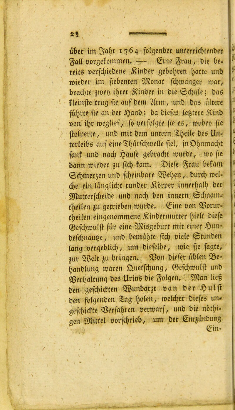 ) as ubcr tm ^af^r 1764 folgenber unecrric^fenbec oorgefommen, “ ^ine ^rau, bic be* reitg »erfd;icbenc .^inber gcbof^cen l^atte imb roicber im ftebenfen 9Konat feb^J^^nger mar, braebte ^m\). tbter ^inber tn bic (^cbule; baS ^le^nf^c tcug fie auf bem 2(i'm, unb bag alterc fu^ite fte an ber ^anb; ba biefeg (e|tei:e .^tnb Don'i^r tt)eg(ief, fo werfolgte fie eg, roobei? fie jloiperie, imb mit bem untern '^§eile beg Un= ferletbg auf eine'^burfd^roelle fi'el, inD^nmacbt fanf unb nacb -ipQufe gebraebt tpuebe, n?o fie bann miebev 54 ficb fpm. ^iefe §rau befam ©cbmevjen unb febeinbare SBe^en, bur^ roei= (be ein. langlicbt runbei* ^brper innerbafb bei* 597utterfd)eibe unb nad> ben innern ©ebaom^ fbje'iien ju ge(deben murbe, Q:ine uon Q3orur= tbeilen eingenommene ^inbermutter fpielt biefe ©efcbmu(|l fuc eine ^iggebiirf mit einer ^un= befd)nau|e, unb bemubte flcb uiele ©tunben long oeegebticb, um biefelbe, mie fie fagte, 3ur ®elt au bringen. 5Bon biefer ublen ^e* banbtung iPQren Cluctfcbung, ©efcbn)u(|i unb ^Berbalfung beg -Uring bie So^S^n. . 5Kan lie^ ben gefebidten ©unbarjt t)an ber ^utfl ben fotgenben ^ag boten, meteber biefeg im- gefebidte ^erfabren uerroarf, unb bie norbi* gen 9}(ittei porfcb»^i^^/ €ntaunbung ©in^ h Si f 111 ID ir e tl < i! B tl s 1