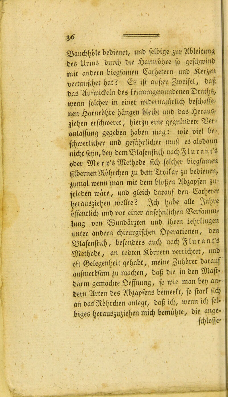 \ >. 1 3^ — 53auc^f^cle bebienct, unb felbige jur 'Xbleifung bc(> Unn6 burd) bie ^arnv6(^ic fo gefd}n)inb mit anbcrn bicgfamen (Iad;>etern unb vertaufd;et i)atl (Js i\t au^et bap ba5 ^(ufruidebi beg fi'ummgen)imbenenX)rad^g, roenn folcbev in einec tnibeVnaturiicb befd)aite= nen ^atnrot^i’e i^dngen bleibt imb bag ^eraug* gie^en cifcbmeret, piergu eine gegrunbete 5Bcr* anlafpurtg gegeben (^aben mag: mie »ie( be* fd^merlidjev unb gefd^n-Udjer mup eg algbann nid)t fei;n, bep bem ^iiafenjiic^ nod} § i u t a n t’g obci- ?DZer^’g 5Keti;obe ftc^ fold^er biegfamen (ilbetnen 9vbf^rd;en gu bem 'luoifar gu bebienen, gumgt raenn mart mit bem btopen 7(bjapfen gu- fviebed mdrc, unb gleid) barauf ben ^ad>eter f^etauggiepen modte? pabe aUe ^ai^ve bpentlicb unb nor einer anfepniicben sCeifamm* \ lung non ®unbdrgfen unb i§ren ie^i-iingen imtei’ anbem cpirurgifcben Dperationen, ben ^lafen^Iid), befonberg aucb nacb ^lurant’g ■Sietbobe f an tobtcn ^brpern uerricbtet, unb oft ©eiegenbeit gef^abt,, meine Bu^erer barauf aufmerffam gu mad)en, bap bie in ben CDiajt* barm gemad)te Oeffnimg, fo mie man bcp am- bern Tfrten beg 7(bgapfeng bemerft, fo jlarf ficb an bag’fKbbrd}Crt anlegt, bap icp, mcnn icp fel» bigeg f^erauggugieben micb bemu^te^ bie angc* fd}lo(fe*