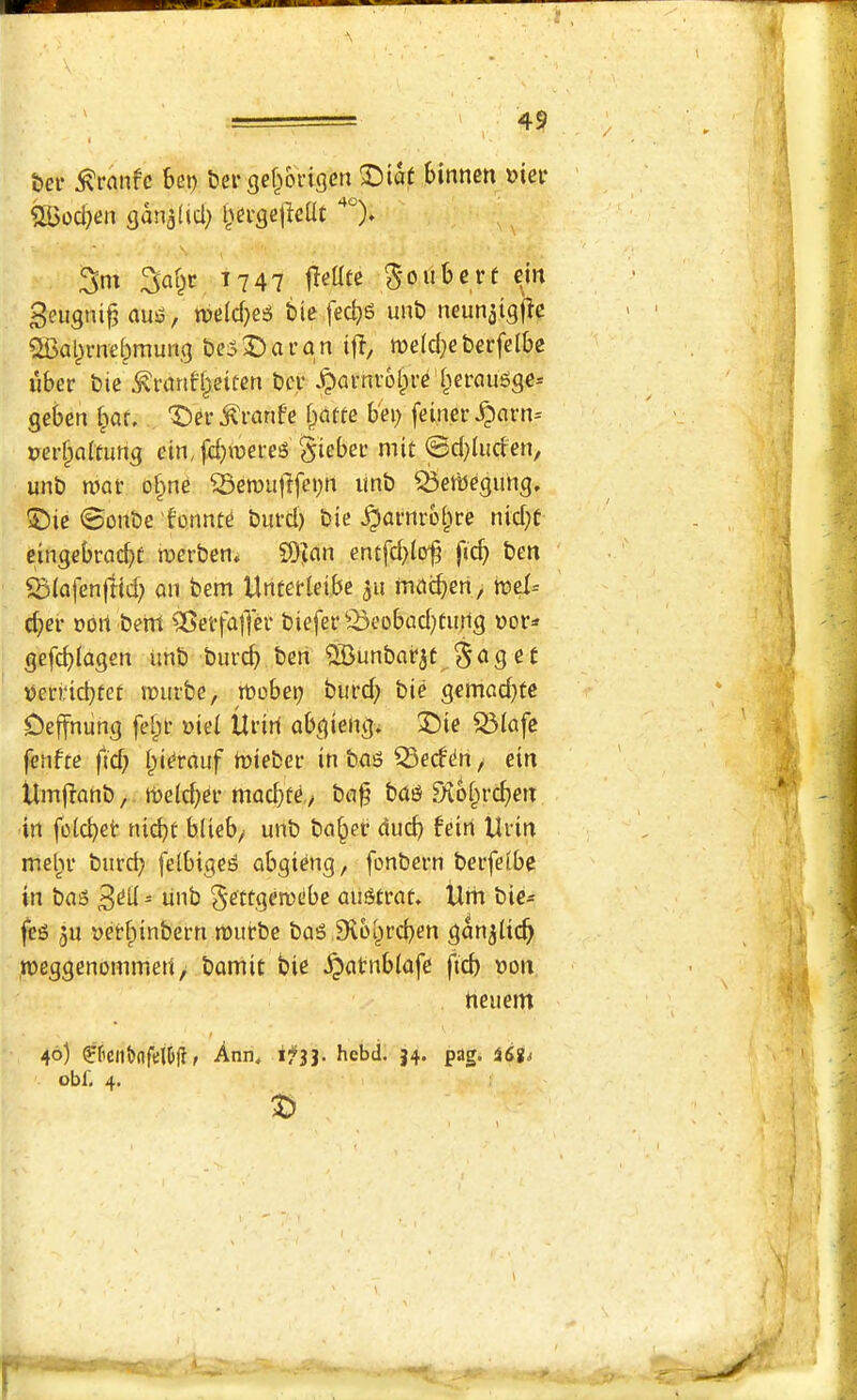 bef ^ranfc bet) t>ergef^oi'igcn binnen »iei* ^ocl}en gan^Ucl) bci'gejlellt 3m 3af^r 1747 5'oubcrt ciit 3eugni^ aus?, n)e(d}ei5 bie fec^S unb neun^tgjle ®abrnebmung b(?5t)ai’an iff, melci^cberfclbe liber bie tonfbettcn bcr ^arnrolpre'berciu6ge= geben fiar. X)er tonfe bafte b'ei) feiner ^arn= perbaitung ein,fd}weres Sicber mit 0d)lucfen, unb mat o§ne Semuftfei;ti imb ^evbegimg. ®ie @onbe fonnte burd) bie ^atnrobre nid}f eingebracbf merben^ 9)?an entfd^liyf ficb ben ^(afenffid; an bem Unterleibe 511 macben/ d}er ooit bent ^Geffaffer biefer ■©eDbad^tujrtg v»or^* gefcblagen imb burcb ben ^unbafjt ^ag ef veri‘ict)tet muibe, mobei; burd; bie gemacbte Oeffnung fe^t’ uiei ilriti abgieng; 35ie 53lafe fenfte fid; Ipi^rauf rnieber in ba^ Q3ed^rt, ein UiTi|fanb / me(d;er macbfe./ ba§ ba^ Diobrcben in foicbet nii^r blieb/ unb ba^er ducb feirt Urin melir burd; feibige^ abgieng, fonbern berfeibe in bas - unb §ettgen>ebe au^trat. Um bie^ fcg 3u yerf)inbern murbe baS iKcbrcben gan^iicb meggenommed, bamit bie ^atnbiafe fid; Don neuem 46) ff’ClddfelOli/ Ann, 1:^33. hcbd. 34. pag. iSS^ obf, 4.