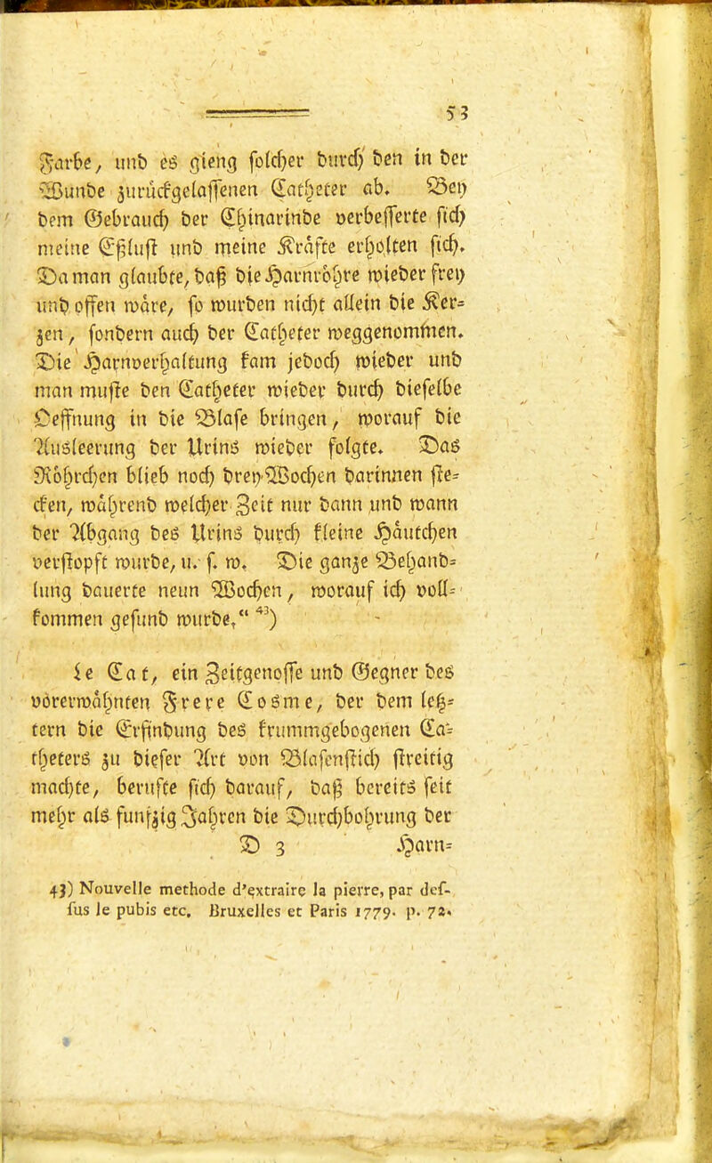 -T 5 3 'J-cirbe, unb eg gteng fo(d}er biivcf} ben in bei- '^Bunbe 5urucf9e(a||enen (lad^eter ab, ^ei> ' bem ©ebraud) bee ©fpinaeinbe neebeffeite fid) metne imb ntcine ^eafte eef^elten fic^. ©a man giaubie, ba^ bie^aeneb^ee mieberfrei; unb offen roare, fo mueben nic^t allein bie ^er= jcn, fonbern aud^ bee Satbeter meggenomfnen* 3])ie'^arnt>eef)a(tung fam jeboc^ roieber unb man mufle ben Saf^etee reiebee buecf> biefeibe Cejfnung in bie ^tafe bringen, tvorauf bie 7iug(eeeung bee Ueing roiebee fofgte. 33ag 9\6^ed)cn blicb nod) beci)®od)en baeinnen jle^ d’en, roa^eenb roelc^ee 3<?if nue bann ,unb mann bee '^(bgang beg Ueing buecf» fleine ^autd)en ueefiopft muebe, u.- f. ro, 33ie ganje ^e§anb= (ung baueeie neun 'JBoeben, rooeauf id) »olI=' fommen gefimb wuebe, ie ©a f, ein ^eiCgenoffe unb ©egnee beg yoeeen)M)nfen ^ecee ©ogme, bee bem le|* teen bie ©efinbung beg feummgebogenen ©a*- tf^eteeg 511 biefee ?(et oon ^(afcnjlid) fleeirig mad)te, beeufCc fid) baeauf, ba^ bcecifg feit mef^e a(g funf^ig ^a|iecn bie 2^ited)boI)eung bee S) 3 .\?aen= 4J) Nouvelle methode d’^xtraire la pieire, par def- fus Je pubis etc, Bruxelles et Paris 1779- p. j 1 I