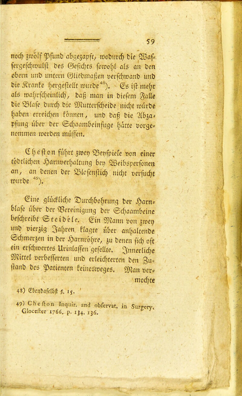 noc^ jn^off a&ge^apft/ moburc^ tie ®af= [ergefc^mulfl teg ©eftd;tg foit>o§( aig an ten obem imt untevn ©liebma^en yeifcbiuant imt tie ^vanfe fpergejledf n)ui‘te'’®)» ' ©g i|l me§c dig n)a[nfd;etnUrf)', ta^ man in tiefcm ^attc tic ^{afe turc^) tic 9)Zutfei-fc^)eite nic^t rofirtc f^ahen eri’cid^en fonnen^ unb ta^ tie pfim^ ubei’ tee 0d)aambeinfuge §dtfe ^orge* ncmmen inertcn muffen. d e 0 n fubrf amep S5ei)fpiefc non cinec tbtdicben ^^aenoei’^alcung bep ?H5eibgpei’fonen an, an tenen ter S5iafcnfti^ nicbt nevfucbt murte dine giucfii($e ^^urc^bo^rimg ter ^arn» biafe uber ter ^Sereinigung ter ©c^^^^beinc befd;reibt 0 f e i t c (e. ©in 2}?ann non ginep unt nier^ig 3^§ren fiagte uber an^altcntc ^ ©cbmerjen in ter ^arnrobre, ju tenen (id) oft ein eijcb'^erfeg Urinlaffen ^efeUfe* ^nnerlicbe 9)?i«ei nerbefferten unt erleicbtcrten ten 3u= tlant teg g)atienten feinedmeaeg, 50ian ner^ . ’ mod)fc 48) <S6ciit>«relb(l s. If. ' 49) Che ft on Inquir. and obfervat. in Surgerv» Glocefter 1766, p. 134. 136. ^ ^