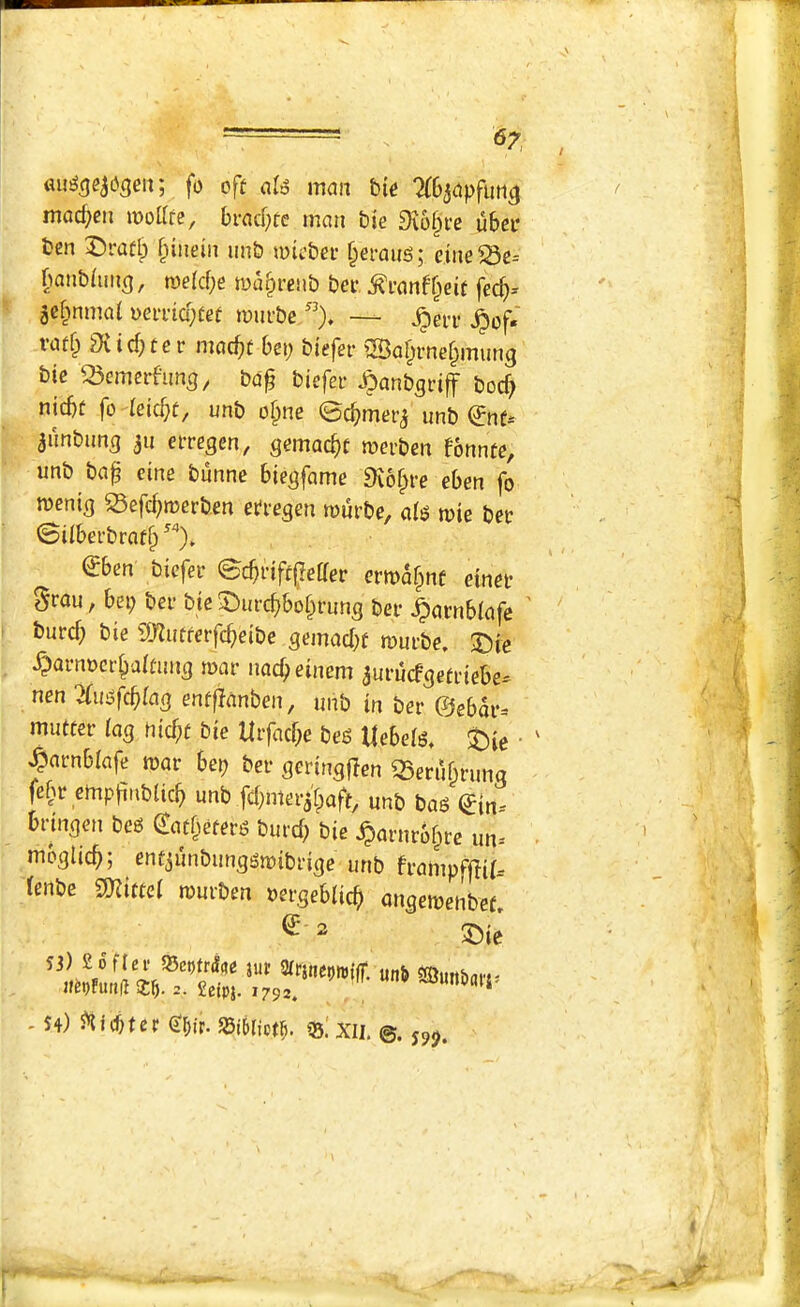 <57, fo oft nio mcm bio ?(6j(tpfuti^ mocf^eii mottfe, bracf;te man bie 9v6§i’e ubeo ben Draflp f^indn nnb micbei- f^ermts; eine^e- banbiun^, tyelcbe wa^renb bet ^I'anff^eit fec^= je^mmai oeii'icytef imii-be ”), — ^of« 3iid)ter mac^t bep biefer iSa^rne^mung bic Semcrfung, bd^ biefei- .^anbgriff bocf; nicbt fo icicf;f, unb o§ne ©c^mer^ unb €nt-' aunbnn^ 311 eiTegen, gcmac^t mcrben fonnte, unb bd^ eine bunne biegfame Svof^rc eben fo tueni^ S3efcf)n)erben efre^en murbe, di^ mie bet ©iibei’brdt^ ”)» ^ben biefei* ©c^rift^eder crma^nf etnet §rdu, bei; bei- bie ^^urc^bo^rung bei* |)drnb(dfc ' burcf} bie ^D^utterfc^ieibe ^emacbt tumbe. S)ie ^arnocr^aitnns udcf;eincm aurucfaetnebe- nen Ttinsfc^lag entfjdnben, unb in ber @ebdr=* mutter iag nicf;t bie Urfacf;e beg Uebeig, t)ie • ' ^nrnbiafe todr bep ber geringflen Q5erubrunq fe^r cmpfinbUcb unb fcbmer^'baft, unb bdg (Jin^ bdnoen beg <Xat[^etev6 burd; bie Jparurb^rc un- • moglicb; etitjunbunggmibriqc unb frampfffifr lenbe mtel murben oergebiicb ansemenbef^ - S4) €dr. SSidict^. 35! XIi.