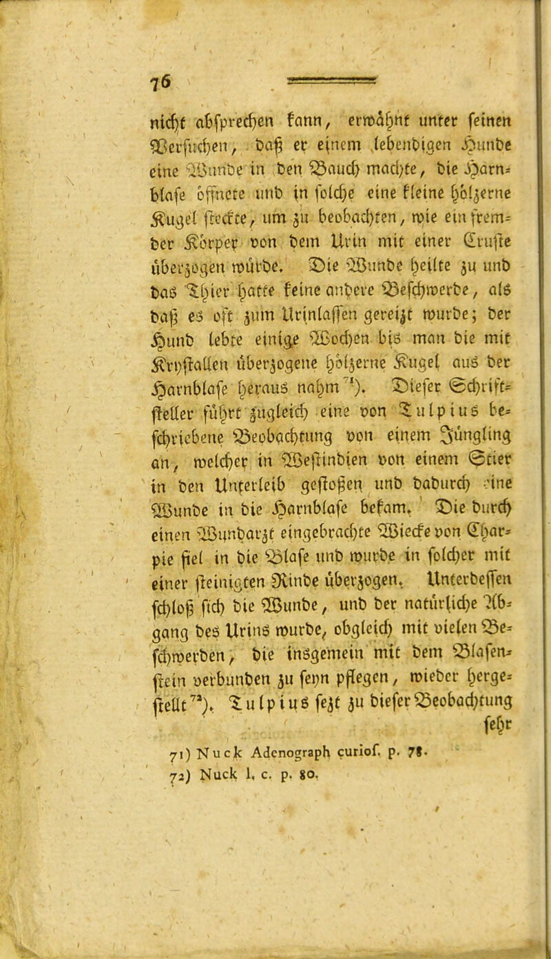 ^6 nic^f abfpi‘ecf)cn fann, ertt>a§nf unter fetnm 5Bei’[ncl)cn, t)a|? ec e(nem (ebenpigen JOunbc cine ‘ilBiinbe in ben ^aud} mcid)te, bie Pparn=: blafe ojfncte imb in fo(d;e cine fieine ^bl^erne ^uget fli-’dte, urn 511 beobad}fen, mie einfrem= ber ^brper t>on bem Uvin mit einer CErufte ubei'aogen n)utbe. iDie '^iBnnbc i^eilte ju unb bag ■‘$:i^iev fpatfe feincanbeve iBefdjroerbe, al6 bafj c5 oft jum Uriniaffen gerei^t wurbe; ber ^unb iebte einige %od)cn bi6 man bie mit i^rpllaiien uber^ogene bol^erne :^iigel aug bet ^Qvnblafe berauS na§m''). 3^iefer 0cbrift= i^eiter fuf^rt gugleicb eine t>on '$;ulpiu5 bc= jcbviebene ^iSeobgcbtung bpn einem bungling on, roelcber in QSeflinbien bon einem 0tier in ben Unferleib gcfio^eg unb boburcb oine %unbe in bie ^arnbiofe bcfam. ' X)ie burc^ einen ’IBunbor^f eingebrad)te ‘2Biecfcbon pie jiei in bie ^^(afe unb roupbe in fo(d)cr mit einer jleinigtcn Svinbe uberjogen, UntecbefTen fd)io^ fid) bie 3Bunbe, unb ber naturiid)e ?(b-' gong bes Uring rourbc^ obg(e|d) mit bieien ^e- fd)tberben, bie in^gcmein mit bem 23(afen^ jiein -oerbunben 511 fepn pfiegen, miebcr ^erge-- freilt ^ u I p i u S fe^f au biefer ^eobod)tung fe^r 71) Nuck Adcnograpk curiof. p. 7I. 73) Nuck 1, c. p. 80,