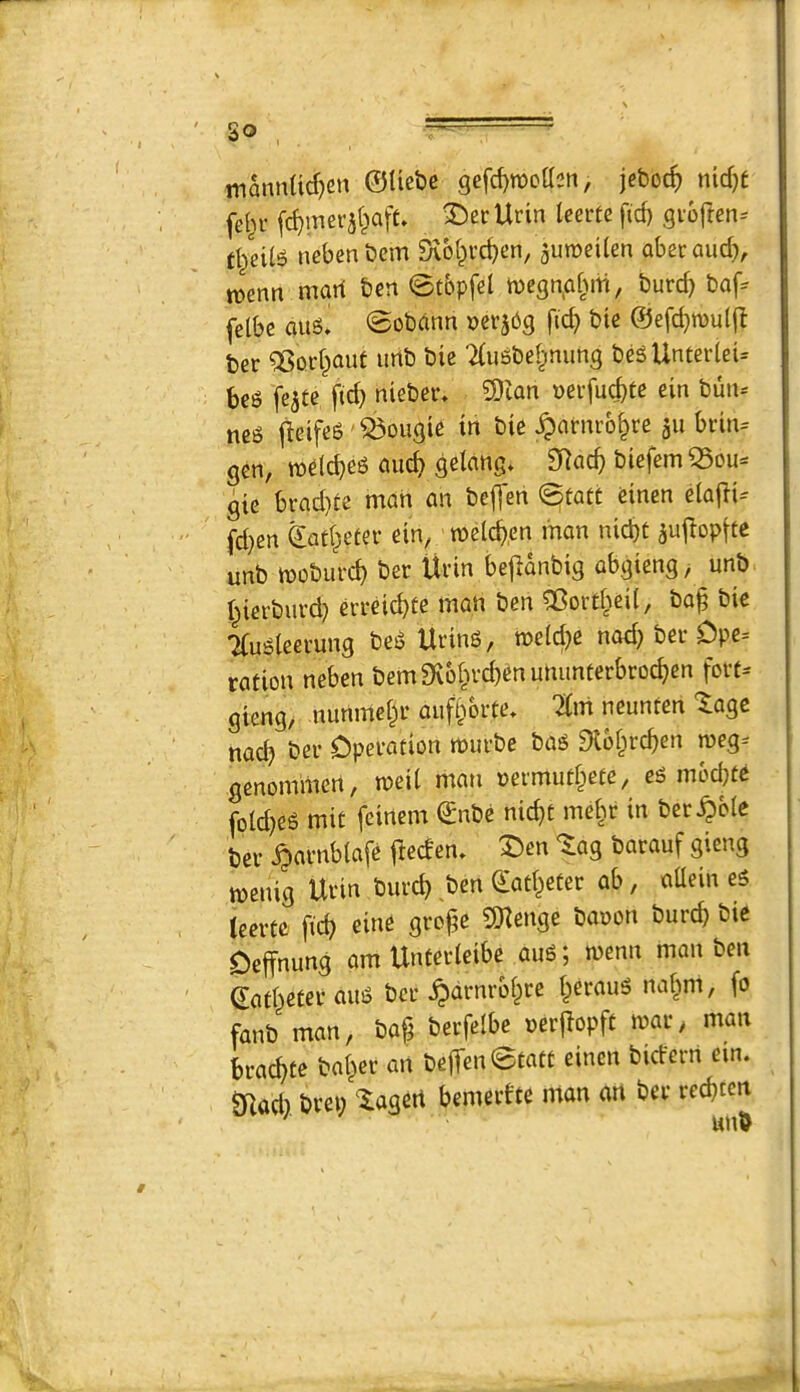 so mannttd)en ©Uebc gefd)n)oa2n, jcboc^) nidjt fet^r f^merat^aft. ^er Urin leem fid) gioften-- tl/eilg nebenbem ^6i^vd)en, auraeilen abetaud), mnn mart ben 0tbpfel n)egn.afMti, burd) baf^ felbe aitg. @obann Derjbg fic^ bte @efd)n)u((I ber ^orfpaut unb bie 2(u6bel^mmg bcgUnterieU bci? featc fid) nieber. SDian »ei-fud)te ein bun-- jleifeS'bougie in bie ^arnro^re ju brin= gen, tt)e(d)es cmc^ gelang. SRac^ biefemQ3cu- gic bi'cid)fe man an beffen ^tatt einen eiafli-- fd)en Sad^eter ein, me%n man nid)t aujlopfie unb moburd) ber Urin bejianbig abgieng, unb I^ierburd) errdd)te man ben 5Bord^ei(, ba^ bie Tfu^iecrung beiJ Uring, n>e(d)e nod) ber Dpe= ration neben bem9v61ird)enummferbroc^en fort^ gieng, nunmei^r auftSbrte, Tfm neunten '^agc nad) ber Operation murbe bag 9lb§rc^en meg-- gcnominert, meit man nermudpete, eg mbcbte foId)eg mit feinem ©nbe nic^t mef^r in ber^oie ber ^arnblafe jleden, I)en ^ag barauf gieng menig Urin burc^ ,ben Qfad^eter ab, aUein eg teerte fid) eine grope 9Kenge baoon burcp bie Oeffnung am Unterleibe aug; menu man ben ©ad^eteraug ber ^drnrbi^re i^eraug naf^m, fo fanb man, baf berfelbe nerflopft mar, man bracpte baiter an beffen @tatt einen bicfern em. mod), brei) ^lagert bemertte mon on ber recpten