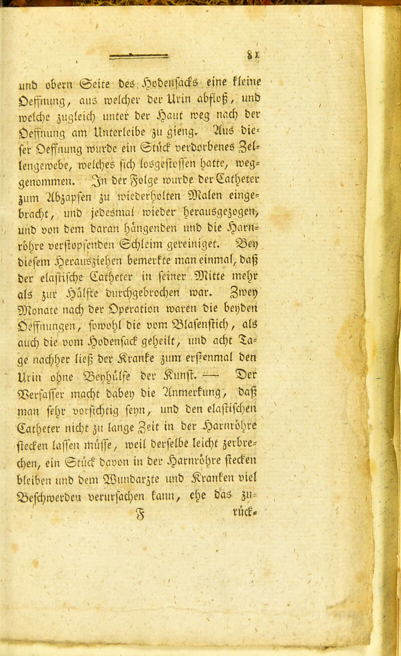 urib obern @eite ^obenfacfg eine flcine Oefttumg, auiS roeld^er bei* Ui'in ab|Io^,,unb iue(d)e augleid; imter bev n?eg nad) ber Oeffnimg am Unterleibc gii gieng» bie* fer Oelftumg tniirbe ein ©tucf t>ci'b-orbeneg ^eU (cnaemcbe, roelcbeg ficb (oggeftcflm i>atte, n)eg= genommeiu ber ^-olge murbe ber Qiaf^eter jum '2(baQpfen 511 uncberfpoUen 9)ia(cn einge= brac^t, imb jebegmaf mieber ^iermigge3ogett> unb »on bem baran f^iaiigenben imb bie ^arn= rbi^re cerflopfenben ©d;(eim gereiniget ^ep biefem ^erau^jier^en bemerfte man einmaf, ba^ ber elallifdje ^af§efer in feiner mef^r ats jur ^alfte burd;gebrod)en mar* !5)iDnate nad; ber Operation maren bie bepben Oeffmmgen, fomo§l bie 00m ^(afenfitd}, ais auc^ bie 00m ^obenfad' gef^eiit, unb ac^t %a^ ge nad)§er iiep ber ^ranfe jum eifenmal ben Urin o§ne Q3epf^u(fe ber ^unji* — ^er ^erfaf[et macbt babep bie TCnmerfung, bajj man fe^r uorfid)fig fepn, unb ben elajlifdjen ^af^eter nidjt 311 iange -^CJt'nrb^re jleden taffen mujTe, mil berfelbe Ieid)t aerbre-- d)en, ein 0tutf baoon in ber .^arnroi^re fledeii bleiben unb bem ®unbar3te unb ^ranfen biei ^efd;merbeu berurfad;en fatui/ cbe ba^ 311= § t’Ud-