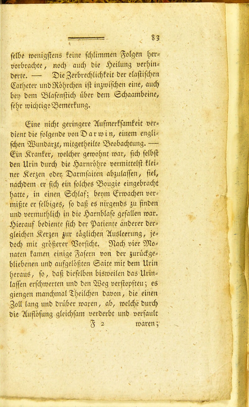 felbc wenigjTenS feinc fd}(immcn ^otgen ^er= oorbrad}te, nod) mid) bie ^eitung ncid^ins bccfe. — X)ic (Jatf^efei* unb9vo§i'd)cn i{^ in^mifidien cine, auc^ bei) bem S3iafcnf!id) uber bem 0c^amnbeine, fe^^r n)icbtigeSemei’fung» (Jinc ntd)t gcrinQcrc 7(ufmerffam!eif blent bie foigenbc von'Danuin, einem engti- fc^en iSunbar^t, mitget§cHfe ^cobai^tung* — €in ^ranfer, it>e(c^er gcwo^nt roar, fi(^ fe(b(t ben Urin burc^ bie ^arnro^rc »ermittel|l fici^ ner ^erjen ober X)armfaiten ab^idaffen, fici, nad)bem er fic^ ein foid)eg bougie cingcbrac^C ^rofte, in einen @d)(af; bei)m (?rroad)en oer- mi^tc er felbigeg, fo bap eg nirgenbg ju pnben imb vermutf^licj) in bie ^arnblafe gcfaden roar, ^icrauf bebiente fid) ber ^afiente anbercr ber- gleicpen ^erjen ^ur taglic^en 'Hugiecrung, je= bod) mit grbperer 55orficf)t. 9lacb. »tcr SKo^^ natcn famcn. einige S'^fevn oon ber jurucfge^ bUebenen unb aufgetbpten ©aite mit bem Urin f^eraug, fo, bap biefelben bigroeilen bag Urin= lajfen erfd)roerten unb ben ®cg oerflopften; eg giengen mancpmal'J'f^eiii^en baoon, bie einen 3oll (ang unb bru.ber roarcn, ab, roetc^e burd) bic ?(upbfung g(eid)fam uerberbt unb uerfaidc '5 2 roaren ;■