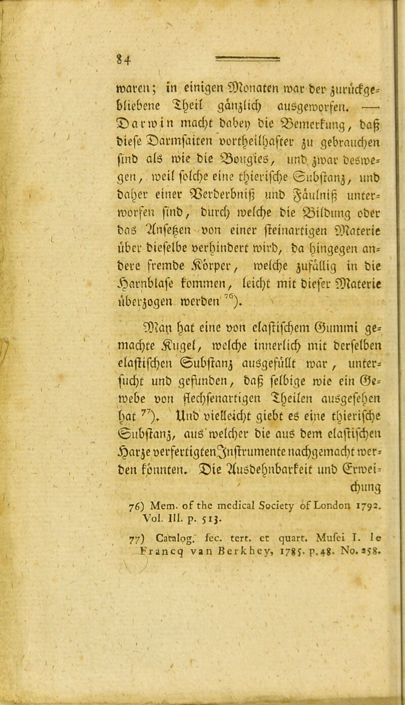 %4 - roaveu; in ctnigen iDZonatcn mat ber ^utucfgc^ bUtbene gdn^licb ausgcraotfen. — 2)atmin mad}f babei; bie ^emerfung, ba^ biefc Datmfaiten wott§eilf)aftet 511 gebraiid^en ftnb aB mte bie ^^ougies, imb. ^mar be5me= gen, meil fofd)c eine ti^ievifdje ©ubfran^, unb baf^et etnet ^etbetbnt^ unb '^didnt^ untet= morfen finb, burd;) mefc^jc btc ^^ilbiing obet bag 7(nfe|en non etnet fletnattigen 5)tatetie ubet biefelbe netfiinbett mitb, ba bingegen an- bete ftembe i^otpet, meicb^ jufdtlig in bic .^atnblafe fommen, leicbc mit biefet ??Ratetie ubct^ogen metben' ^lan baf eine non eiaflif(^)cm ©umini ge= mad)te ^uge(, me(d)e innetiicb mi£ betfelben eiajlifdjen ©ubflanj auggefuilt mat, untet= fucbt unb gefunben, ba^ feibige mie ein ©c= mebe non |ied;fenattigen '^b^ilen auggefeben bat Unb nieileid^t giebf eg eine t^ietifcbe @ub|!an3, aug'melcbet bie aug bem elajlifcben ^at^e netfetfigfen^nflrumente nacbgemad}f met* ben fcnn£en» 3)ie 2(ugbebnbatfeit unb ©tmei= cbung 76) Mem. of the medical Society of London 1792. Vol. 111. p. J13. 77) Catalog.' fee. tert. et quart. Mufei I. le Francq vanBcrkhey, lygj. p.48. No. sj8.