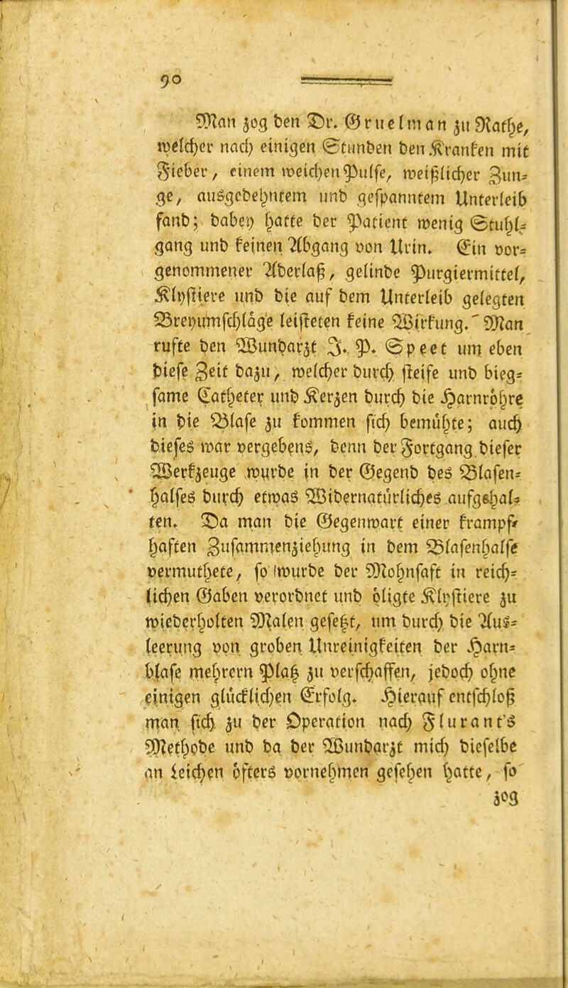 5)^aii 303 tjen ^r. © ni e 1 m a n 3119?af§e, tvctc^er nacf} einigcn 0tun&en ben .^ranfen mic JS'ieber, cinem roeid)eng3u(fe, wei^(ic^er 3un= 3c, au^cbelpntem unb .qefponnfem Unterlcib fanb; babcp i^atte ber ^^atient meniq gang unb fetnen ^(bqanq non Ui’in» ©in nor= gcnommenei' Tfbecia^, qeiinbe 9)ur3ievmiftei, ^(i)|]ierc unb bic auf bem Unterieib gelegten S5renutufcf)(Qg'e (eifTetcn feine ^rrfunq.'SRan^ rufte ben 2Bunbar3t % ©peec um. eben biefc 3eif ba3n, roefc^er bur^> jleife unb bieg= fame ©at^eter unb ^er3en burc^ bie ^arnrp^re in bic ^(afc 311 fommen fic^ bemu^te; aucb bicfes mar nergebpnP, benn ber^optganq biefer , ^erf3Gugc mnrbc in ber ©egenb be^ ^{afen^ i^aifeg bupc^ etjpqs ®ibprnatiir(icbe6 aufgsIiaU reiu ^a man bie ©eqenmart einer frampf/ ^afien 3iifflnimen3ie§un3 in bem Siafen^mlfe nermutf^ete, fo Imuvbe ber 5iKo§nfaft in reic^=: lichen ©aben ncrorbnet unb piigte ^(pftiere 3U miebcrf^oltcn 5Ka(en gefe|f, um burd> bie Tiu^- (eerunq non groben Unreinigfeifen ber .^artu blafe me^rern 311 nerfc^affen, jeboc^ of^nc pinigen glu(flid;en ©rfoig» ^ierauf cntfci)io^ man ftc^. 311 ber Operation nad; §(urant’5 SO?etf^pbe unb ba ber 2Bunbar3t mid} biefelbe gn ieicf>pn offers nornebmen gefeben batte, fo 'm