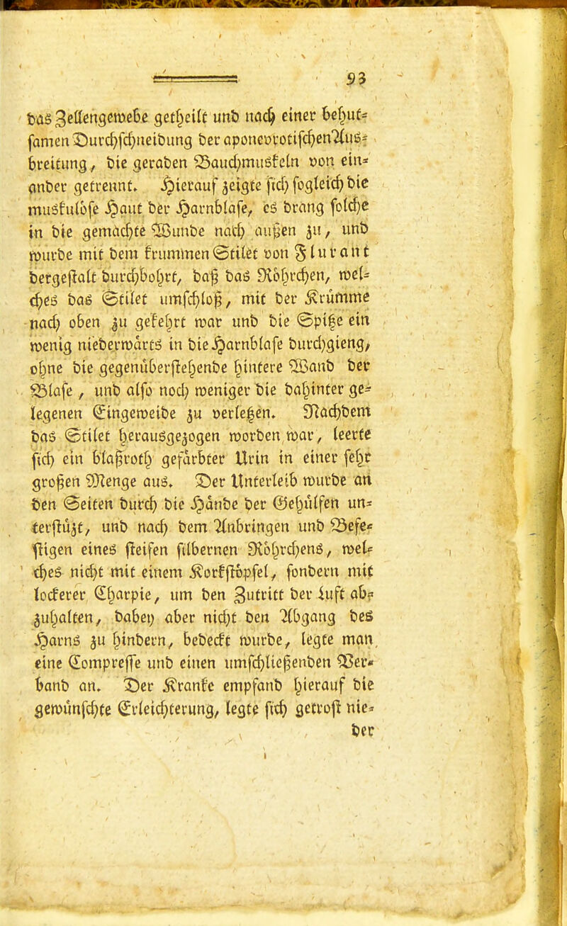 53 tas getf^cite unb ncic^ einer Ul^nt- famen3!)urcf)fcf;neit)ung ter aponciovotifc^)en7(ug* breitung , bic geraben 23aud>mu6fctn Don ein* (inbei* gefrennt» ^ierauf ^elgte fid; fogteic^ bic muSfulbfe ^ant ber ^arnblafe^ eg bremg fotd)e in bie gemcid;ic'iBimbc nad; mi§en 511, unb wufbe mit bem h'ummenoon §luvant bergejiait burd;tbof^rf/ ba^ bag Diof^veben, roeU <^eg bag umfeblob/ mit bei- ^rumme nad; oben ge'fcbrt war unb bie 0pi|e ein wenig nieberwartg in bic^arnblafe burd}gieng, o§ne bie gegeniiberfiebenbe f;intere ®anb ber S3iafe , unb a(fo nod; roeniger bie babinfer ge^ legenen (Jingeweibe ju Der(e|en. SRucbbem bag 0tUet b.eraugge^ogen worben war, ieerte jtd; ein bia^rotf; gefarbter Urin in einer febr grojgen 3)ienge aug, 3^er Unterieib wurbe an ben 0eiten bur^ bie ^dnbe ber ©ebidfen un^ terflujt, unb nacb bem Tinbringen unb ^efe«= fitgen eineg fieifen filbernen £R6brd;eng, weU ’ cbeg nid;t mit einent d?orffI6pfel, fonbetn mit ioeferer ^f^arpie, urn ben 3utritt ber 4uft ab? 5ui;a(ten, babei; aber nid;t ben 2(bgang bes ^arng ^u ^inbern, bebeeft wurbe, legte man eine (lompreffe unb einen banb an. ^er Uranic empfanb i;ierauf bie gewimfe^te ^rieid;terung, legte fit^ gettoji nic<- ber