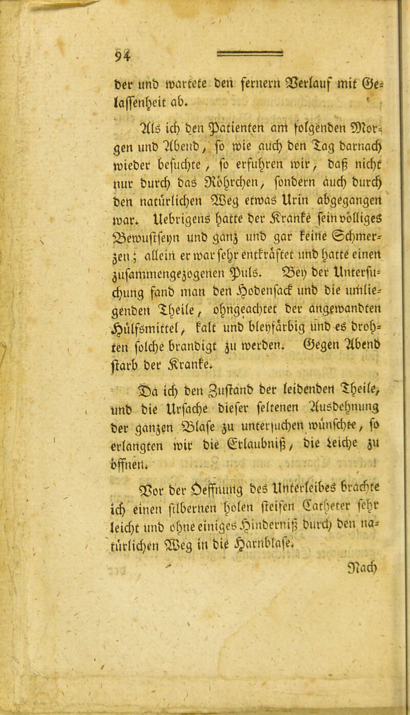 tier unb it)arfefc beii femem QSevlauf mie ©c^ ab. 7(tiD icb ben 5>attenfcn ani j-'ofgenben 5)Zor^ gen unb 7(beub, fo n?ie auc^ ben '5;Qg bacnac^ tnieber befuc^te, fo erfuf^ren ioir, baf nic^c nui* burc^) bag 9v6fprc^en, fonbem ducb burc^ ben naturttd)en ®eg etroag Urin abgegangcrt loar* Uebeigeng ^atfe ber ^rahfe feinobdigeg 173en)ufffei)n unb ganj unb gar feine 0(f>mer^ gen ^ attcin er war fef^r entfroftef unb ^atte einen gufammengegogenen ^u(g. ^ei) ber Unterfu= d)ung fanb man ben ^obenfad unb bte um(te^ genben If^eUe, o^ngcaebtet ber angewonbfen ^ulfgmiffet/ falc unb blei)[arbtg Unb eg brob= ten folcbe branbigt gu werbeui ©egen 7(benb parb ber ^ranf’e, ^Dd icb 3»Runb ber ieibenben unb tie Urfacbe biefer feitenen Tiusbebnung ber gdngen Siafe gu unter)ucben wunfebee, fo eriangten wir bie ©tlaubni^y bie 4eici}c gu bffnert, 56or ber ^effnuilg beg llnferfeibeg bracbfe teb einen filbernen fwien jlctfcn dafbeter febr leicbf unb obneeinigcgo^tnberni|i buret; ben na-- 'tur(id;en ^25eg in bie §arnbldfe. 97acb