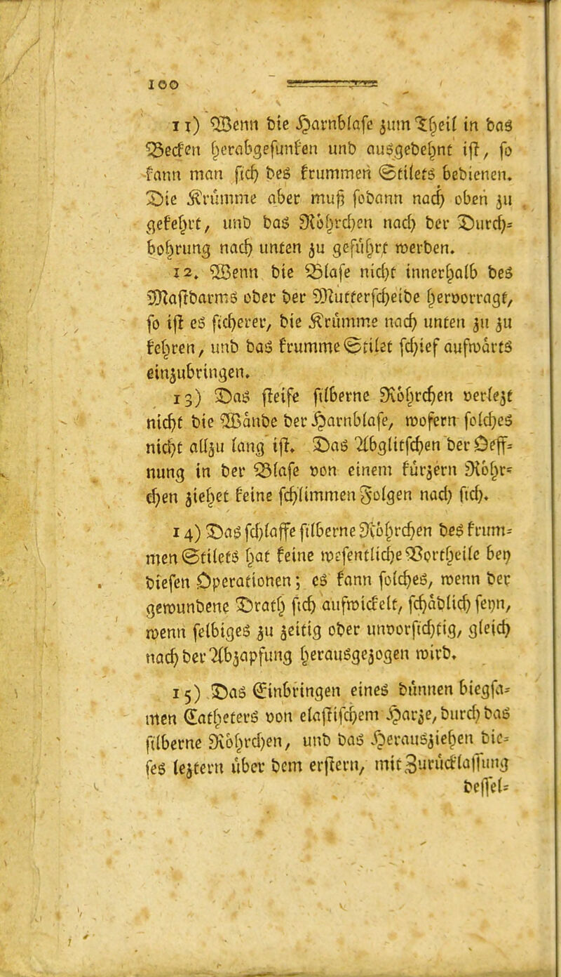 lOO n) QBenn btc ^arnb(afe 5um'^^ci^ in bag *iSecfcn f^crabgefunfen unb auggebei^nt ijl, fo -fann man ftc^ beg frummeti 0ti(etg bebicnen. X)ie ^rumme aber mu^ fobann na^) obeti ju gefef^i’t, unb bag 9ibf^rd}en nad) ber 3^urd)= bo^rung nac^ unten gefiifprf rocrben. i2» 5Benn bic 53(afe nid}C innerfpaib beg CDZafIbarmg ober ber SDiutferfd^eibe i^eroorragf, fo i|l eg fic^erer, bte ^ciimme nac^ unten ^u Mpren, unb bag frumme0tiiet [d;ief ouftudrtg einjubringen. 13) ®ag fleife ftiberne 9v6§rc^en werie^t ni^f bte ?S3dnbe ber JQarnbiafe, mofern foid)cg nid}t adju iang if^» X)ag Tlbgittfc^jen berDe|f= nung in ber ^iafc »on cinem furjern ^Kbi^t' cl)en 5ie§et f'eine fc^limmeng'Dlgen nad; ftd;. 14) 3!)ag fd)iaffe filberne 3i6(n’c^en beg frum= men0ti(etg i;at feine mefentlidje 35prt^eiie bet; biefen Operationen; eg fann [otc^eg, mm ber gemunbene ^ratf; ficf) aufmicfelt, fc^dblid; fei;n, menn felbigeg ju ^eifig ober unt)orfid;tig, glejc^ nac^ber^bjapfung f^erauggejogen n)ivb» 15) 3!)ag €inbringen eineg bunnen biegflt^ men 4at(teterg t)on eiajlifc^em .^ar^e, biird; bag filberne ^bl;rd;en, unb bag yperaug^ie^enj^ic-- feg (eateru uber bem eifterti/ mtt3urucfla)Tuug befl'eU