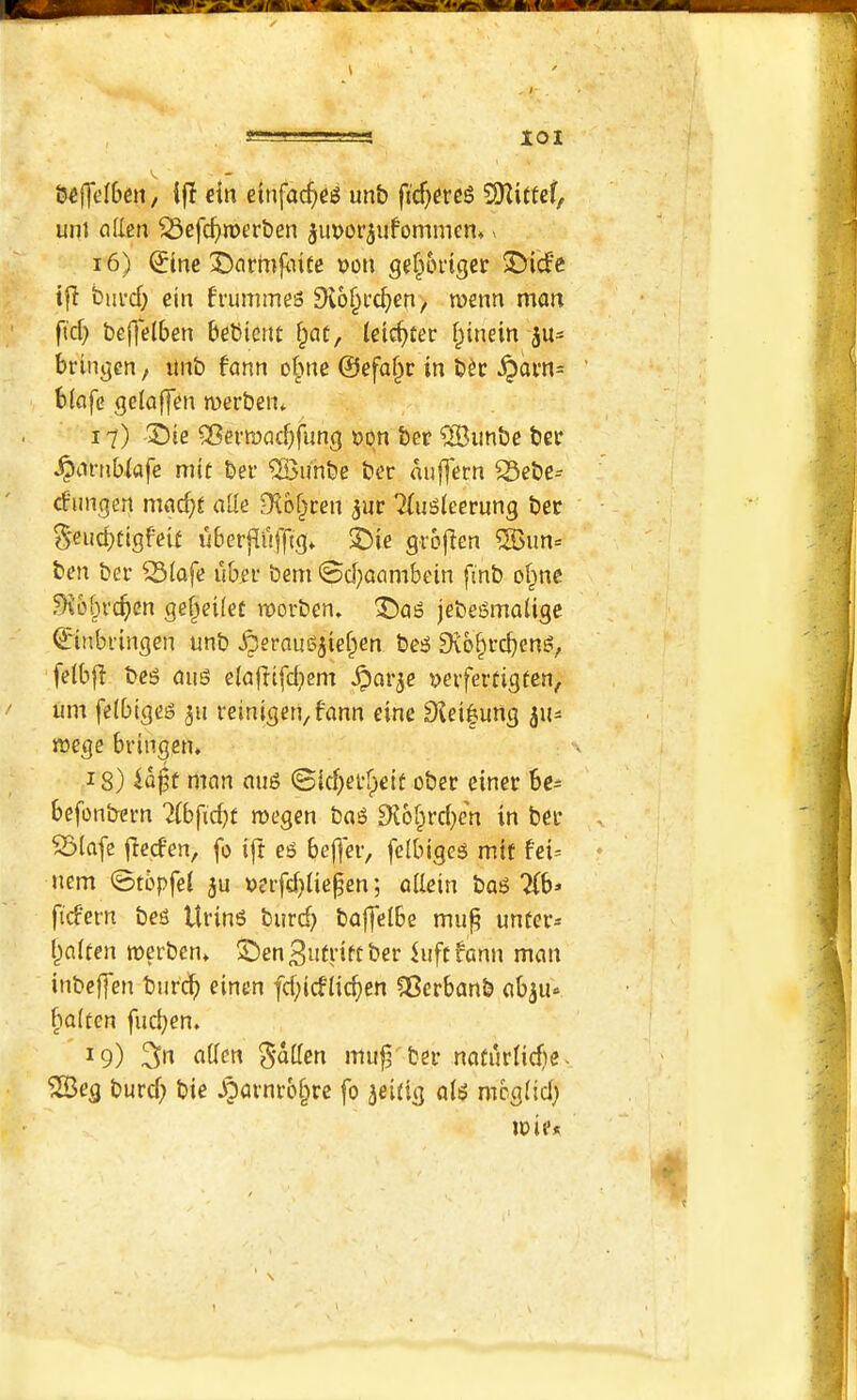 tscfTcIOcn / ein etnfa^e^ unb ficf^ereS 9Kittcf, unt alien ^cfc^merben jimor^ufommen, > 16) ^(nc Darmfiiite t>on gef^origcr 3Mdfe tfl biii-d; cin fi’ummes ^lo^i’c^en, n>enn man fid} befjelben bebicnt f;at, letcbter I^inein 311= brinjjen, imb fann obne ©efaf^c in b^c ^am= biafe gelaffen merben* 17) '2)ie ®erii)ad}fung »qn ber ®imbe bet* ^nrnblafe mit bei* ®unbe ber aiifj'ern S5ebe- cfuiKjen macf>^ alle Dlb^cen ^ur TIuSleerung ber §eud}Cigfeie uberjiufftg* 33ie grbjien %un= ben ber ^(ofe uber bem @d}acmbein fi'nb o§ne ^6§rcf)en ge^eifet roorben. 'I)Qg jebe^malige ©inbringen unb ^eraussjief^en be^ £Rb§rcben^, felbfi bes dug elajlifd)em ^arje yerferdgfen, urn fclbtgeg 511 reinigeti/fann eine 9tei|ung rrege bringen* 18) man aug ©id}ei*fpeil ober einer be^ befonbern megen ba^ 9vo§rd}c'n in ber ^lafe fied'en, fo i|t ei5 befjer, fcibiges mif fei= ncm 0tbpfel ju v>erfd}Iie^en; allein ba6 2(b» fid'ern beg Uring burd} baffelbe mu^ unfer* l)alten merbcn* ^en^utriftber lufcfann man inbeffen burcb einen fd}idlid)en ?8crbanb ab^u-^ haltcn fiicben» 19) 3n alien ^-allen mu|3^ber nadirlicfte- ^eg burd} bie ^?avnrb§re fo jeidg alg mbglid} trie*