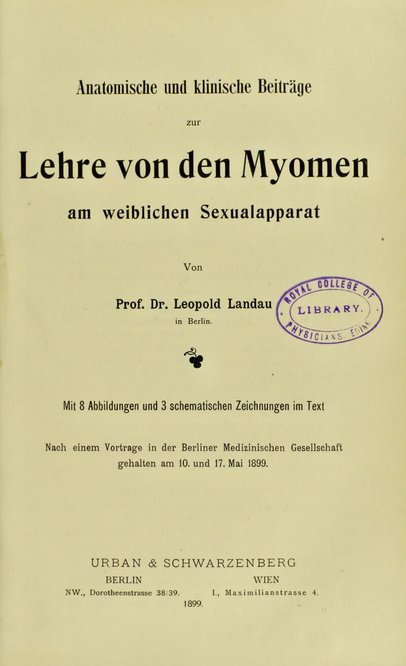 Anatomische und klinische Beiträge zur Lehre von den Myomen am weiblichen Sexualapparat Von Prof. Dr. Leopold Landau in Berlin. Mit 8 Abbildungen und 3 schematischen Zeichnungen im Text Nach einem Vortrage in der Berliner Medizinischen Gesellschaft gehalten am 10. und 17. Mai 1899. URBAN & SCHWARZENBERG BERLIN WIEN NW., Dorotheenstrasse 38/39. I., Maximilianstrasse 4. 1899.