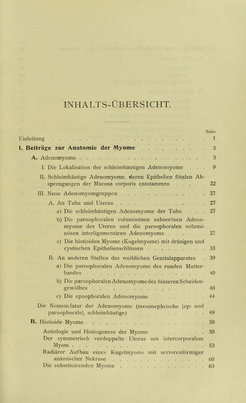 INHALTS-ÜBERSICHT. Seite Einleitung 1 I. Beiträge zur Anatomie der Myome 3 A. Adenomyome 3 I. Die Lokalisation der schleimhäutigen Adenomyome ... 9 II. Schleimhäutige Adenomyome, deren Epithelien fötalen Ab- sprengungen der Mucosa corporis entstammen 22 III. Neue Adenomyomgruppen 27 A. An Tube und Uterus 27 a) Die schleimhäutigen Adenomyome der Tube ... 27 b) Die paroophoralen voluminösen subserösen Adeno- myome des Uterus und die paroophoralen volumi- nösen interligamentären Adenomyome 27 c) Die histioiden Myome (Kugelmyome) mit drüsigen und cystischen Epithelienschlüssen 33 B. An anderen Stellen des weiblichen Genitalapparates . 39 a) Die paroophoralen Adenomyome des runden Mutter- bandes ... 40 b) Die paroophoralen Adeimmyome des hinteren Scheiden- gewölbes 40 c) Die epoophoralen Adenomyome 44 Die Nomenclatur der Adenomyome (mesonephrische |ep- und paroophoralel, schleimhäutige) 49 B. Histioide Myome 50 Aetiologie und Histiogenese der Myome 50 Der symmetrisch verdoppelte Uterus mit intercorporalem Myom . . . ... 53 Radiärer Aufbau eines Kugelmyoms mit sectorenförmiger anämischer Nekrose 60 Die substituirenden Myome 63