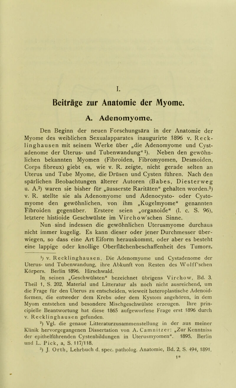 I. Beiträge zur Anatomie der Myome. A. Adenomyome. Den Beginn der neuen Forschungsära in der Anatomie der Myome des weiblichen Sexualapparates inaugurirte 1896 v. Reck- linghausen mit seinem Werke über „die Adenomyome und Cyst- adenome der Uterus- und Tubenwandung“!). Neben den gewöhn- lichen bekannten Myomen (Fibroiden, Fibromyomen, Desmoiden, Corps fibreux) giebt es, wie v. R. zeigte, nicht gerade selten an Uterus und Tube Myome, die Drüsen und Cysten führen. Nach den spärlichen Beobachtungen älterer Autoren (Babes, Diesterweg u. A.2) waren sie bisher für „äusserste Raritäten“ gehalten worden.3) V. R. stellte sie als Adenomyome und Adenocysto- oder Cysto- myome den gewöhnlichen, von ihm „Kugelmyome“ genannten Fibroiden gegenüber. Erstere seien „organoide“ (1. c. S. 96), letztere histioide Geschwülste im Virchow’schen Sinne. Nun sind indessen die gewöhnlichen Uterusmyome durchaus nicht immer kugelig. Es kann dieser oder jener Durchmesser über- wiegen, so dass eine Art Eiform herauskommt, oder aber es besteht eine lappige oder knollige Oberflächenbeschaffenheit des Tumors. b V. Recklinghausen, Die Adenomyome und Cystadenome der Uterus- und Tubenwandung, ihre Abkunft von Resten des Wolff’schen Körpers. Berlin 1896. Hirschwald. In seinen „Geschwülsten“ bezeichnet übrigens Virchow, Bd. 3. Theil 1, S. 202, Material und Litteratur als noch nicht ausreichend, um die Frage für den Uterus zu entscheiden, wieweit heteroplastische Adenoid- formen, die entweder dem Krebs oder dem Kystom angehören, in dem Myom entstehen und besondere Mischgeschwülste erzeugen. Ihre prin- cipielle Beantwortung hat diese 1865 aufgeworfene Frage erst 1896 durch V. Recklinghausen gefunden. ‘b Vgl. die genaue Litteraturzusammenstellung in der aus meiner Klinik hervorgegangenen Dissertation von A. Camnitzer; „Zur Kenntniss der epithelführenden Cystenbildungen in Uterusmyomen“. 1895. Berlin und L. Pick, a, S. 117/118.