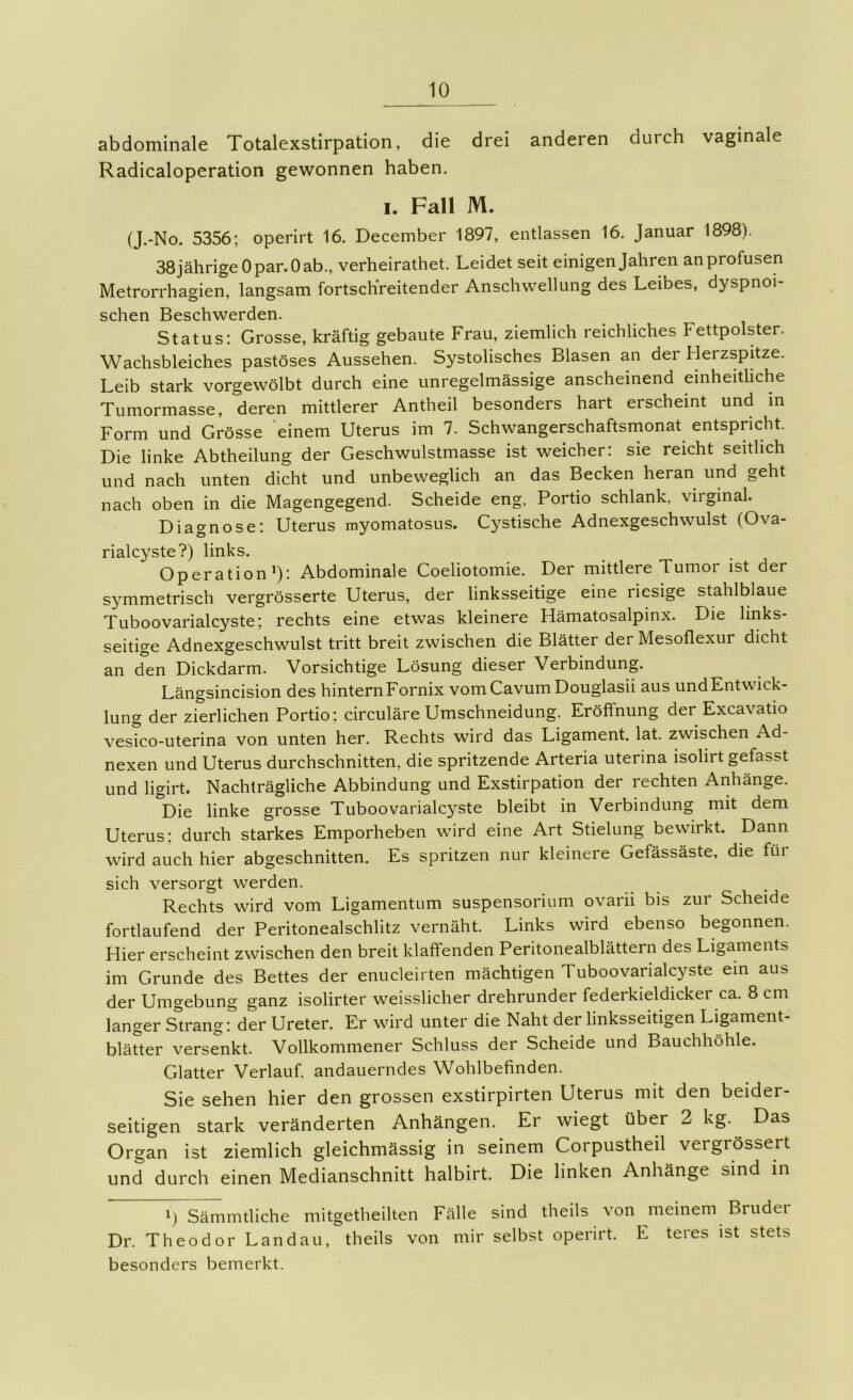 abdominale Totalexstirpation, die drei anderen durch vaginale Radicaloperation gewonnen haben. I. Fall M. (J.-No. 5356; operirt 16. December 1897, entlassen 16. Januar 1898). 38 jährige Opar.O ab., verheirathet. Leidet seit einigen Jahren an profusen Metrorrhagien, langsam fortschreitender Anschwellung des Leibes, dyspnoi- schen Beschwerden. Status; Grosse, kräftig gebaute Frau, ziemlich reichliches Fettpolster. Wachsbleiches pastöses Aussehen. Systolisches Blasen an der Herzspitze. Leib stark vorgewölbt durch eine unregelmässige anscheinend einheitUche Tumormasse, deren mittlerer Antheil besonders hart erscheint und in Form und Grösse einem Uterus im 7. Schwangerschaftsmonat entspricht. Die linke Abtheilung der Geschwulstmasse ist weicher: sie reicht seitlich und nach unten dicht und unbeweglich an das Becken heran und geht nach oben in die Magengegend. Scheide eng, Portio schlank, virginal. Diagnose; Uterus myornatosus. Cystische Adnexgeschwulst (Ova- rialcyste?) links, Operation 0'- Abdominale Coeliotomie. Der mittlere Tumor ist der s^’^mmetrisch vergrösserte Uterus, der linksseitige eine riesige stahlblaue Tuboovarialcyste; rechts eine etwas kleinere Hämatosalpinx. Die links- seitige Adnexgeschwulst tritt breit zwischen die Blätter der Mesoflexur dicht an den Dickdarm. Vorsichtige Lösung dieser Verbindung. Längsincision des hintern Fornix vom Cavum Douglasii aus und Entwick- lung der zierlichen Portio; circuläre Umschneidung. Eröffnung der Excavatio vesico-uterina von unten her. Rechts wird das Ligament, lat. zwischen Ad- nexen und Uterus durchschnitten, die spritzende Arteria uterina isolirt gefasst und ligirt. Nachträgliche Abbindung und Exstirpation der rechten Anhänge. loie linke grosse Tuboovarialcyste bleibt in Verbindung mit dem Uterus; durch starkes Emporheben wird eine Art Stielung bewirkt. Dann wird auch hier abgeschnitten. Es spritzen nur kleinere Gefässäste, die für sich versorgt werden. Rechts wird vom Ligamentum Suspensorium ovarii bis zur Scheide fortlaufend der Peritonealschlitz vernäht. Links wird ebenso begonnen. Hier erscheint zwischen den breit klaffenden Peritonealblättern des Ligaments im Grunde des Bettes der enucleirten mächtigen Tuboovarialcyste ein aus der Umgebung ganz isolirter weisslicher drehrunder federkieldicker ca. 8 cm langer S^trang: der Ureter. Er wird unter die Naht der linksseitigen Ligament- bläUer versenkt. Vollkommener Schluss der Scheide und Bauchhöhle. Glatter Verlauf, andauerndes Wohlbefinden. Sie sehen hier den grossen exstirpirten Uterus mit den beider- seitigen stark veränderten Anhängen. Er wiegt über 2 kg. Das Organ ist ziemlich gleichmässig in seinem Corpustheil vergrössert und durch einen Medianschnitt halbirt. Die linken Anhänge sind in Sämmtliche mitgetheilten Fälle sind theils von meinem Brudei Dr. Theodor Landau, theils von mir selbst operirt. E teres ist stets besonders bemerkt.