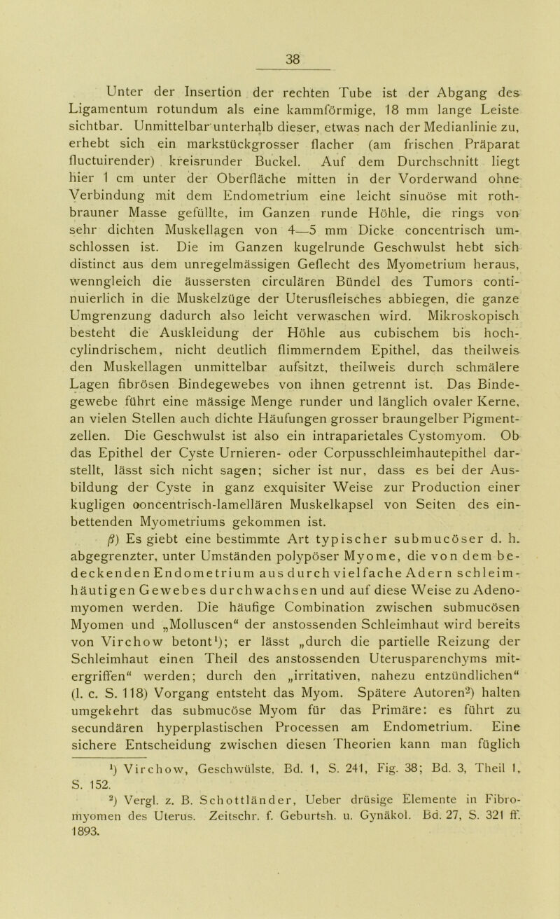 Unter der Insertion der rechten Tube ist der Abgang des Ligamentum rotundum als eine kammförmige, 18 mm lange Leiste sichtbar. Unmittelbarunterhalb dieser, etwas nach der Medianlinie zu, p erhebt sich ein markstückgrosser flacher (am frischen Präparat Huctuirender) kreisrunder Buckel. Auf dem Durchschnitt liegt hier 1 cm unter der Oberfläche mitten in der Vorderwand ohne Verbindung mit dem Endometrium eine leicht sinuöse mit roth- brauner Masse gefüllte, im Ganzen runde Höhle, die rings von sehr dichten Muskellagen von 4—5 mm Dicke concentrisch um- schlossen ist. Die im Ganzen kugelrunde Geschwulst hebt sich distinct aus dem unregelmässigen Geflecht des Myometrium heraus, wenngleich die äussersten circulären Bündel des Tumors conti- nuierlich in die Muskelzüge der Uterusfleisches abbiegen, die ganze Umgrenzung dadurch also leicht verwaschen wird. Mikroskopisch besteht die Auskleidung der Höhle aus cubischem bis hoch- cylindrischem, nicht deutlich flimmerndem Epithel, das theilweis den Muskellagen unmittelbar aufsitzt, theilweis durch schmälere Lagen fibrösen Bindegewebes von ihnen getrennt ist. Das Binde- gewebe führt eine mässige Menge runder und länglich ovaler Kerne, an vielen Stellen auch dichte Häufungen grosser braungelber Pigment- zellen. Die Geschwulst ist also ein intraparietales Cystomyom. Ob das Epithel der Cyste Urnieren- oder Corpusschleimhautepithel dar- stellt, lässt sich nicht sagen; sicher ist nur, dass es bei der Aus- bildung der Cyste in ganz exquisiter Weise zur Production einer kugligen ooncentrisch-lamellären Muskelkapsel von Seiten des ein- bettenden Myometriums gekommen ist. ß) Es giebt eine bestimmte Art typischer submucöser d. h. abgegrenzter, unter Umständen polypöser Myome, die von dem be- deckenden Endometrium aus durch vielfache Adern schleim- häutigen Gewebes durchwachsen und auf diese Weise zu Adeno- myomen werden. Die häufige Combination zwischen submucösen Myomen und „Molluscen“ der anstossenden Schleimhaut wird bereits von Virchow betont^); er lässt „durch die partielle Reizung der Schleimhaut einen Theil des anstossenden Uterusparenchyms mit- ergriffen“ werden; durch den „irritativen, nahezu entzündlichen“ (1. c. S. 118) Vorgang entsteht das Myom. Spätere Autoren“-^) halten umgekehrt das submucöse Myom für das Primäre: es führt zu secundären hyperplastischen Processen am Endometrium. Eine sichere Entscheidung zwischen diesen Theorien kann man füglich *) Virchow, Geschwülste, Bd. 1, S. 241, Fig. 38; Bd. 3, Theil L S. 152. Vergl. z. B, Schottländer, Ueber drüsige Elemente in Fibro- mvomen des Uterus. Zeitschr. f. Geburtsh. u. Gynäkol. Bd. 27, S. 321 ft'. 1893.