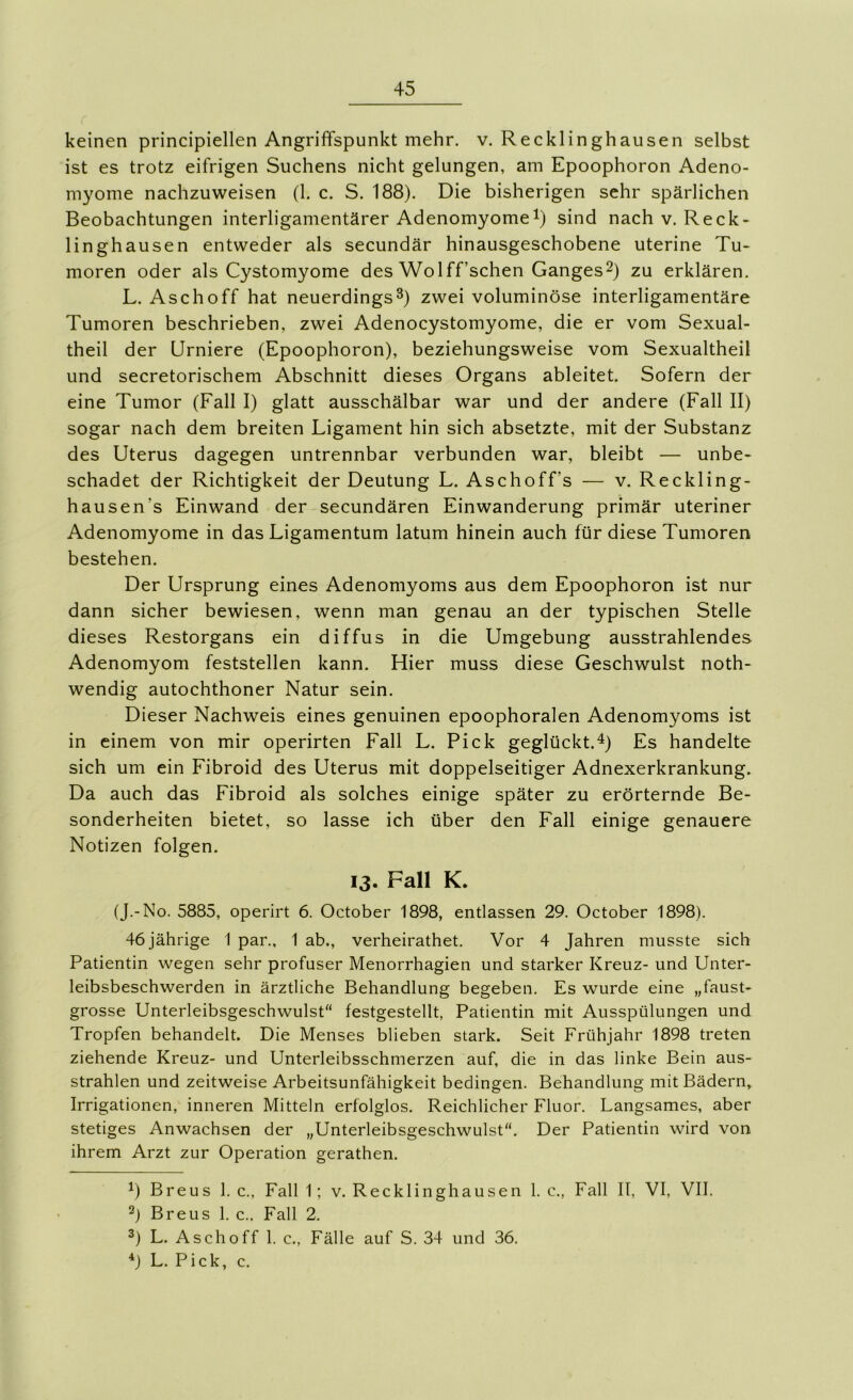 keinen principiellen Angriffspunkt mehr. v. Recklinghausen selbst ist es trotz eifrigen Suchens nicht gelungen, am Epoophoron Adeno- myome nachzuweisen (1. c. S. 188). Die bisherigen sehr spärlichen Beobachtungen interligamentärer Adenomyome^) sind nach v. Reck- linghausen entweder als secundär hinausgeschobene uterine Tu- moren oder als Cystomyome des Wolff’schen Ganges^) zu erklären. L. Asch off hat neuerdings 3) zwei voluminöse interligamentäre Tumoren beschrieben, zwei Adenocystomyome, die er vom Sexual- theil der Urniere (Epoophoron), beziehungsweise vom Sexualtheil und secretorischem Abschnitt dieses Organs ableitet. Sofern der eine Tumor (Fall I) glatt ausschälbar war und der andere (Fall II) sogar nach dem breiten Ligament hin sich absetzte, mit der Substanz des Uterus dagegen untrennbar verbunden war, bleibt — unbe- schadet der Richtigkeit der Deutung L. Aschoff’s — v. Reckling- hausen’s Einwand der-secundären Einwanderung primär uteriner Adenomyome in das Ligamentum latum hinein auch für diese Tumoren bestehen. Der Ursprung eines Adenomyoms aus dem Epoophoron ist nur dann sicher bewiesen, wenn man genau an der typischen Stelle dieses Restorgans ein diffus in die Umgebung ausstrahlendes Adenomyom feststellen kann. Hier muss diese Geschwulst noth- wendig autochthoner Natur sein. Dieser Nachweis eines genuinen epoophoralen Adenomyoms ist in einem von mir operirten Fall L. Pick geglückt.^) Es handelte sich um ein Fibroid des Uterus mit doppelseitiger Adnexerkrankung. Da auch das Fibroid als solches einige später zu erörternde Be- sonderheiten bietet, so lasse ich über den Fall einige genauere Notizen folgen. 13. Fall K. (J.-No. 5885, operirt 6. October 1898, entlassen 29. October 1898). 46 jährige 1 par., 1 ab., verheirathet. Vor 4 Jahren musste sich Patientin wegen sehr profuser Menorrhagien und starker Kreuz- und Unter- leibsbeschwerden in ärztliche Behandlung begeben. Es wurde eine „faust- grosse Unterleibsgeschwulst festgestellt, Patientin mit Ausspülungen und Tropfen behandelt. Die Menses blieben stark. Seit Frühjahr 1898 treten ziehende Kreuz- und Unterleibsschmerzen auf, die in das linke Bein aus- strahlen und zeitweise Arbeitsunfähigkeit bedingen. Behandlung mit Bädern» Irrigationen, inneren Mitteln erfolglos. Reichlicher Fluor. Langsames, aber stetiges Anwachsen der „Unterleibsgeschwulst. Der Patientin wird von ihrem Arzt zur Operation gerathen. ^) Breus 1. c., Fall 1; v. Recklinghausen 1. c., Fall II, VI, VII. 2) Breus 1. c.. Fall 2. L. Asch off 1. c., Fälle auf S. 34 und 36. L. Pick, c.