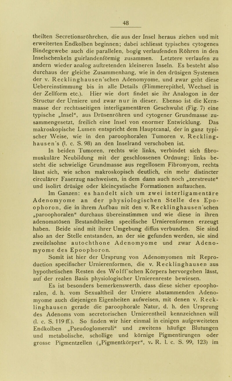 theilten Secretionsröhrchen, die aus der Insel heraus ziehen und mit erweiterten Endkolben beginnen; dabei schliesst typisches cytogenes Bindegewebe auch die parallelen, bogig verlaufenden Röhren in den Inselschenkeln guirlandenförmig zusammen. Letztere verlaufen zu andern wieder analog auftretenden kleineren Inseln. Es besteht also durchaus der gleiche Zusammenhang, wie in den drüsigen Systemen der V. Recklinghausen’schen Adenomyome, und zwar geht diese Uebereinstimmung bis in alle Details (Flimmerepithel, Wechsel in der Zellform etc.). Hier wie dort findet sie ihr Analogon in der Structur der Urniere und zwar nur in dieser. Ebenso ist die Kern- masse der rechtsseitigen interligamentären Geschwulst (Fig. 7) eine typische „Insel“, aus Drüsenröhren und cytogener Grundmasse zu- sammengesetzt, freilich eine Insel von enormer Entwicklung. Das makroskopische Lumen entspricht dem Hauptcanal, der in ganz typi- scher Weise, wie in den paroophoralen Tumoren v. Reckling- hausen’s (I. c. S. 98) an den Inselrand verschoben ist. In beiden Tumoren, rechts wie links, verbindet sich fibro- muskuläre Neubildung mit der geschlossenen Ordnung; links be- steht die schwielige Grundmasse aus regellosem Fibromyom, rechts lässt sich, wie schon makroskopisch deutlich, ein mehr distincter circulärer Faserzug nachweisen, in dem dann auch noch „zerstreute“ und isolirt drüsige oder kleincystische Formationen auftauchen. Im Ganzen: es handelt sich um zwei interligamentäre Adenomyome an der physiologischen Stelle des Epo- ophoron, die in ihrem Aufbau mit den v. Recklinghausen’schen „paroophoralen“ durchaus übereinstimmen und wie diese in ihren adenomatösen Bestandtheilen specifische Urnierenformen erzeugt haben. Beide sind mit ihrer Umgebung diffus verbunden. Sie sind also an der Stelle entstanden, an der sie gefunden werden, sie sind zweifelsohne autochthone Adenomyome und zwar Adeno- myome des Epoophoron. Somit ist hier der Ursprung von Adenomyomen mit Repro- duction specifischer Urnierenformen, die v. Recklinghausen aus hypothetischen Resten des Wolff’schen Körpers hervorgehen lässt, auf der realen Basis physiologischer Urnierenreste bewiesen. Es ist besonders bemerkenswerth, dass diese sicher epoopho- ralen, d. h. vom Sexualtheil der Urniere abstammenden Adeno- myome auch diejenigen Eigenheiten aufweisen, mit denen v. Reck- linghausen gerade die paroophorale Natur, d. h. den Ursprung des Adenoms vom secretorischen Urnierentheil kennzeichnen will (1. c. S. 119 ff.). So finden wir hier einmal in einigen aufgeweiteten Endkolben „Pseudoglomeruli“ und zweitens häufige Blutungen und metabolische, schollige und körnige Pigmentirungen oder grosse Pigmentzellen („Pigmentkörper“, v. R. 1. c. S. 99, 123) im