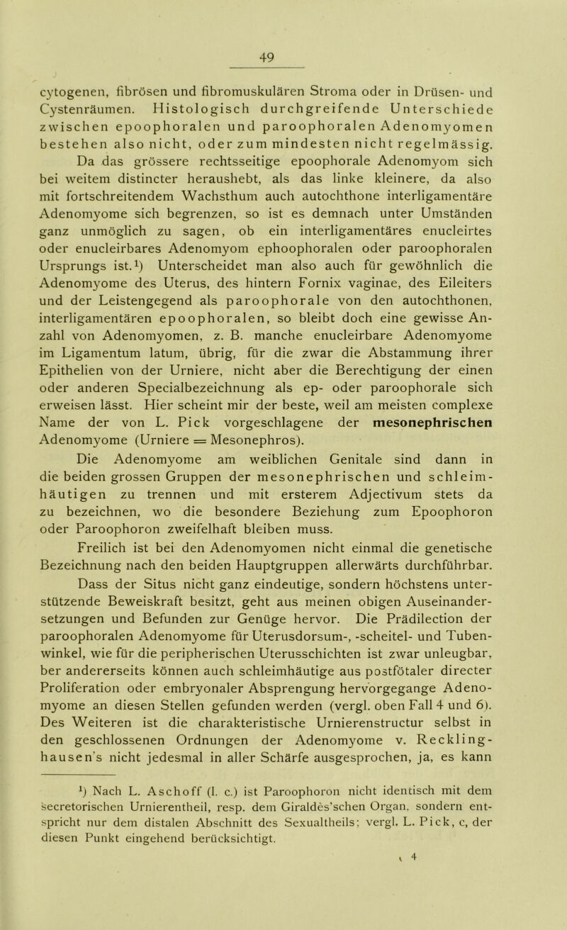 cytogenen, fibrösen und fibromuskulären Stroma oder in Drüsen- und Cystenräumen. Histologisch durchgreifende Unterschiede zwischen epoophoralen und paroophoralen Adenomyomen bestehen also nicht, oder zum mindesten nicht regelmässig. Da das grössere rechtsseitige epoophorale Adenomyom sich bei weitem distincter heraushebt, als das linke kleinere, da also mit fortschreitendem Wachsthum auch autochthone interligamentäre Adenomyome sich begrenzen, so ist es demnach unter Umständen ganz unmöglich zu sagen, ob ein interligamentäres enucleirtes oder enucleirbares Adenomyom ephoophoralen oder paroophoralen Ursprungs ist.^) Unterscheidet man also auch für gewöhnlich die Adenomyome des Uterus, des hintern Fornix vaginae, des Eileiters und der Leistengegend als paroophorale von den autochthonen, interligamentären epoophoralen, so bleibt doch eine gewisse An- zahl von Adenomyomen, z. B. manche enucleirbare Adenomyome im Ligamentum latum, übrig, für die zwar die Abstammung ihrer Epithelien von der Urniere, nicht aber die Berechtigung der einen oder anderen Specialbezeichnung als ep- oder paroophorale sich erweisen lässt. Hier scheint mir der beste, weil am meisten complexe Name der von L. Pick vorgeschlagene der mesonephrischen Adenomyome (Urniere = Mesonephros). Die Adenomyome am weiblichen Genitale sind dann in die beiden grossen Gruppen der mesonephrischen und schleim- häutigen zu trennen und mit ersterem Adjectivum stets da zu bezeichnen, wo die besondere Beziehung zum Epoophoron oder Paroophoron zweifelhaft bleiben muss. Freilich ist bei den Adenomyomen nicht einmal die genetische Bezeichnung nach den beiden Hauptgruppen allerwärts durchführbar. Dass der Situs nicht ganz eindeutige, sondern höchstens unter- stützende Beweiskraft besitzt, geht aus meinen obigen Auseinander- setzungen und Befunden zur Genüge hervor. Die Prädilection der paroophoralen Adenomyome für Uterusdorsum-, -Scheitel- und Tuben- winkel, wie für die peripherischen Uterusschichten ist zwar unleugbar, ber andererseits können auch schleimhäutige aus postfötaler directer Proliferation oder embryonaler Absprengung hervorgegange Adeno- myome an diesen Stellen gefunden werden (vergl. oben Fall 4 und 6). Des Weiteren ist die charakteristische Urnierenstructur selbst in den geschlossenen Ordnungen der Adenomyome v. Reckling- hausen’s nicht jedesmal in aller Schärfe ausgesprochen, ja, es kann Nach L. Asch off (1. c.) ist Paroophoron nicht identisch mit dem secretorischen Urnierentheil, resp. dem Giraldes’schen Organ, sondern ent- spricht nur dem distalen Abschnitt des Sexualtheils; vergl. L. Pick, c, der diesen Punkt eingehend berücksichtigt. V 4