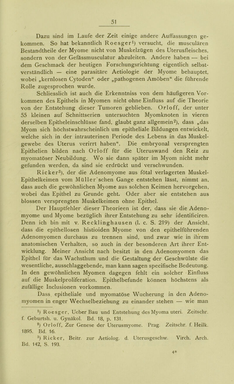 j Dazu sind im Laufe der Zeit einige andere Auffassungen ge- kommen. So hat bekanntlich Roesgerl) versucht, die musculären Bestandtheile der Myome nicht von Muskelzügen des Uterusfleisches, sondern von der Gefässmusculatur abzuleiten. Andere haben — bei dem Geschmack der heutigen Forschungsrichtung eigentlich selbst- verständlich — eine parasitäre Aetiologie der Myome behauptet, wobei „kernlosen Cytoden“ oder „pathogenen Amöben“ die führende Rolle zugesprochen wurde. Schliesslich ist auch die Erkenntniss von dem häufigeren Vor- kommen des Epithels in Myomen nicht ohne Einfluss auf die Theorie von der Entstehung dieser Tumoren geblieben. Orloff, der unter 55 kleinen auf Schnittserien untersuchten Myomknoten in vieren derselben Epitheleinschlüsse fand, glaubt ganz allgemein^), dass „das Myom sich höchstwahrscheinlich um epitheliale Bildungen entwickelt, welche sich in der intrauterinen Periode des Lebens in das Muskel- gewebe des Uterus verirrt haben“. Die embryonal versprengten Epithelien bilden nach Orloff für die Uteruswand den Reiz zu myomatöser Neubildung. Wo sie dann später im Myom nicht mehr gefunden werden, da sind sie erdrückt und verschwunden. Ricker^), der die Adenomyome aus fötal verlagerten Muskel- Epithelkeimen vom Müller’sehen Gange entstehen lässt, nimmt an, dass auch die gewöhnlichen Myome aus solchen Keimen hervorgehen, wobei das Epithel zu Grunde geht. Oder aber sie entstehen aus blossen versprengten Muskelkeimen ohne Epithel. Der Hauptfehler dieser Theorieen ist der, dass sie die Adeno- myome und Myome bezüglich ihrer Entstehung zu sehr identificiren. Denn ich bin mit v. Recklinghausen (1. c. S. 219) der Ansicht, dass die epithellosen histioiden Myome von den epithelführenden Adenomyomen durchaus zu trennen sind, und zwar wie in ihrem anatomischen Verhalten, so auch in der besonderen Art ihrer Ent- wicklung. Meiner Ansicht nach besitzt in den Adenomyomen das Epithel für das Wachsthum und die Gestaltung der Geschwülste die wesentliche, ausschlaggebende, man kann sagen specifische Bedeutung. In den gewöhnlichen Myomen dagegen fehlt ein solcher Einfluss auf die Muskelproliferation. Epithelbefunde können höchstens als zufällige Inclusionen Vorkommen. Dass epitheliale und myomatöse Wucherung in den Adeno- myomen in enger Wechselbeziehung zu einander stehen — wie man h Roesger, Ueber Bau und Entstehung des Myoma Uteri. Zeitschr. f. Geburtsh. u. Gynäkol. Bd. 18, p. 131. 2) Orloff, Zur Genese der Uterusmyome. Prag. Zeitschr. f. Heilk. 1895. Bd. 16. ^) Rick er, Beitr. zur Aetiolog. d. Uterusgeschw. Virch. Arch. Bd. 142, S. 193. 4+