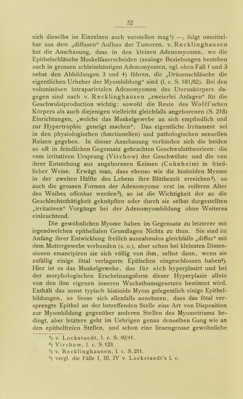 sich dieselbe im Einzelnen auch vorstellen magi) —, folgt unmittel- bar aus dem „diffusen“ Aufbau der Tumoren, v. Recklinghausen hat die Anschauung, dass in den kleinen Adenomyomen, wo die Epithelschläuche Muskelfaserscheiden (analoge Beziehungen bestehen auch in grossen schleimhäutigen Adenomyomen, vgl. oben Fall 1 und 3 nebst den Abbildungen 3 und 4) führen, die „Drüsenschläuche die eigentlichen Urheber der Myombildung“ sind (1. c. S. 181/82). Bei den voluminösen intraparietalen Adenomyomen des Uteruskörpers da- gegen sind nach v. Recklinghausen „zweierlei Anlagen“ für die Geschwulstproduction wichtig: sowohl die Reste des Wolff’schen Körpers als auch diejenigen vielleicht gleichfalls angeborenen (S. 218) Einrichtungen, „welche das Muskelgewebe an sich empfindlich und zur Hypertrophie geneigt machen“. Das eigentliche Irritament sei in den physiologischen (functionellen) und pathologischen sexuellen Reizen gegeben. In dieser Anschauung verbinden sich die beiden so oft in feindlichen Gegensatz gebrachten Geschwulsttheorieen: die vom irritativen Ursprung (Virchow) der Geschwülste und die von ihrer Entstehung aus angeborenen Keimen (Cohnheim) in fried- licher Weise. Erwägt man, dass ebenso wie die histioiden Myome in der zweiten Hälfte des Lebens ihre Blüthezeit erreichen2), so auch die grossen Formen der Adenomyome erst im reiferen Alter des Weibes offenbar werden^), so ist die Wichtigkeit der an die Geschlechtsthätigkeit geknüpften oder durch sie selbst dargestellten „irritativen“ Vorgänge bei der Adenomyombildung ohne Weiteres einleuchtend. Die gewöhnlichen Myome haben im Gegensatz zu letzterer mit irgendwelchen epithelialen Grundlagen Nichts zu thun. Sie sind im Anfang ihrer Entwicklung freilich ausnahmslos gleichfalls „diffus“ mit dem Muttergewebe verbunden (s. o.), aber schon bei kleinsten Dimen- sionen emancipiren sie sich völlig von ihm, selbst dann, wenn sie zufällig einige fötal verlagerte Epithelien eingeschlossen habend). Hier ist es das Muskelgewebe, das für sich hyperplasirt und bei der morphologischen Erscheinungsform dieser Hyperplasie allein von den ihm eigenen inneren Wachsthumsgesetzen bestimmt wird. Enthält das sonst typisch histioide Myom gelegentlich einige Epithel- bildungen, so Hesse sich allenfalls annehmen, dass das fötal ver- sprengte Epithel an der betreffenden Stelle eine Art von Disposition zur Myombildung gegenüber anderen Stellen des Myometriums be- dingt, aber letztere geht im Uebrigen genau denselben Gang wie an den epithelfreien Stellen, und schon eine linsengrosse gewöhnliche V. Lockstaedt, 1. c. S. 40/41. Virchow, 1, c. S. 123. V. Recklinghausen, 1. c. S. 211. ^) vergl. die Fälle I, III, IV v. Lockstaedt’s 1. c.