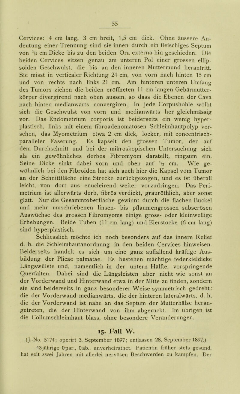 Cervices: 4 cm lang, 3 cm breit, 1,5 cm dick. Ohne äussere An- deutung einer Trennung sind sie innen durch ein fleischiges Septum von Va cm Dicke bis zu den beiden Ora externa hin geschieden. Die beiden Cervices sitzen genau am unteren Pol einer grossen ellip- soiden Geschwulst, die bis an den inneren Muttermund herantritt. Sie misst in verticaler Richtung 24 cm, von vorn nach hinten 15 cm und von rechts nach links 21 cm. Am hinteren unteren Umfang des Tumors ziehen die beiden eröffneten 11 cm langen Gebärmutter- körper divergirend nach oben aussen, so dass die Ebenen der Cava nach hinten medianwärts convergiren. In jede Corpushöhle wölbt sich die Geschwulst von vorn und medianwärts her gleichmässig vor. Das Endometrium corporis ist beiderseits ein wenig hyper- plastisch, links mit einem fibroadenomatösen Schleimhautpolyp ver- sehen, das Myometrium etwa 2 cm dick, locker, mit concentrisch- paralleler Faserung. Es kapselt den grossen Tumor, der auf dem Durchschnitt und bei der mikroskopischen Untersuchung sich als ein gewöhnliches derbes Fibromyom darstellt, ringsum ein. Seine Dicke sinkt dabei vorn und oben auf Va cm. Wie ge- wöhnlich bei den Fibroiden hat sich auch hier die Kapsel vom Tumor an der Schnittfläche eine Strecke zurückgezogen, und es ist überall leicht, von dort aus enucleirend weiter vorzudringen. Das Peri- metrium ist allerwärts derb, fibrös verdickt, grauröthlich, aber sonst glatt. Nur die Gesammtoberfläche gewinnt durch die flachen Buckel und mehr umschriebenen linsen- bis pflaumengrossen subserösen Auswüchse des grossen Fibromyoms einige gross- oder kleinwellige Erhebungen. Beide Tuben (11 cm lang) und Eierstöcke (6 cm lang) sind hyperplastisch. Schliesslich möchte ich noch besonders auf das innere Relief d. h. die Schleimhautanordnung in den beiden Cervices hinweisen. Beiderseits handelt es sich um eine ganz auffallend kräftige Aus- bildung der Plicae palmatae. Es bestehen mächtige federkieldicke Längswülste und, namentlich in der untern Hälfte, vorspringende Querfalten. Dabei sind die Längsleisten aber nicht wie sonst an der Vorderwand und Hinterwand etwa in der Mitte zu finden, sondern sie sind beiderseits in ganz besonderer Weise symmetrisch gedreht: die der Vorderwand medianwärts, die der hinteren lateralwärts, d. h. die der Vorderwand ist nahe an das Septum der Mutterhälse heran- getreten, die der Hinterwand von ihm abgerückt. Im übrigen ist die Collumschleimhaut blass, ohne besondere Veränderungen. 15. Fall W. (J.-No. 5174; operirt 3. September 1897; entlassen 28. September 1897.) 43jährige Opar., Oab., unverheirathet. Patientin früher stets gesund, hat seit zwei Jahren mit allerlei nervösen Beschwerden zu kämpfen. Der