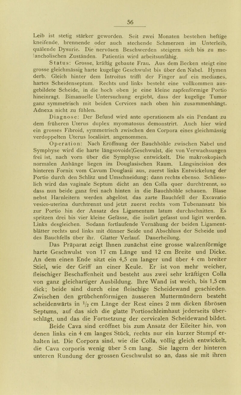 Leib ist stetig stärker geworden. Seit zwei Monaten bestehen heftige kneifende, brennende oder auch stechende Schmerzen im Unterleib, quälende Dysurie. Die nervösen Beschwerden steigern sich bis zu me- lancholischen Zuständen. Patientin wird arbeitsunfähig. Status: Grosse, kräftig gebaute Frau. Aus dem Becken steigt eine grosse gleichmässig harte kugelige Geschwulst bis über den Nabel. Hymen derb. Gleich hinter dem Introitus trifft der Finger auf ein medianes, hartes Scheidenseptum. Rechts und links besteht eine vollkommen aus- gebildete Scheide, in die hoch oben je eine kleine zapfenförmige Portio hineinragt. Bimanuelle Untersuchung ergiebt, dass der kugelige Tumor ganz symmetrisch mit beiden Cervices nach oben hin zusammenhängt. Adnexa nicht zu fühlen. Diagnose: Der Befund wird ante operationem als ein Pendant zu dem früheren Uterus duplex myomatosus demonstrirt. Auch hier wird ein grosses Fibroid, symmetrisch zwischen den Corpora eines gleichmässig verdoppelten Uterus localisirt. angenommen. Operation: Nach Eröffnung der Bauchhöhle zwischen Nabel und Symphyse wird die harte längsovoidejGeschwulst, die von Verwachsungen frei ist, nach vorn über die Symphyse entwickelt. Die makroskopisch normalen Anhänge liegen im Douglasischen Raum. Längsincision des hinteren Fornix vom Cavum Douglasii aus, zuerst links Entwickelung der Portio durch den Schlitz und Umschneidung; dann rechts ebenso. Schliess- lich wird das vaginale Septum dicht an den Colla quer durchtrennt, so dass nun beide ganz frei nach hinten in die Bauchhöhle schauen. Blase nebst Harnleitern werden abgelöst, das zarte Bauchfell der Excavatio vesico-uterina durchtrennt und jetzt zuerst rechts vom Tubenansatz bis zur Portio hin der Ansatz des Ligamentum latum durchschnitten. Es spritzen drei bis vier kleine Gefässe, die isolirt gefasst und ligirt werden. Links desgleichen. Sodann fortlaufende Vernähung der beiden Ligament- blätter rechts und links mit dünner Seide und Abschluss der Scheide und des Bauchfells über ihr. Glatter Verlauf. Dauerheilung. Das Präparat zeigt Ihnen zunächst eine grosse walzenförmige harte Geschwulst von 17 cm Länge und 12 cm Breite und Dicke. An dem einen Ende sitzt ein 4,5 cm langer und über 4 cm breiter Stiel, wie der Griff an einer Keule. Er ist von mehr weicher, fleischiger Beschaffenheit und besteht aus zwei sehr kräftigen Colla von ganz gleichartiger Ausbildung. Ihre Wand ist weich, bis 1,5 cm dick; beide sind durch eine fleischige Scheidewand geschieden. Zwischen den grübchenförmigen äusseren Muttermündern besteht scheidenwärts in 1/2 cm Länge der Rest eines 2 mm dicken fibrösen Septums, auf das sich die glatte Portioschleimhaut jederseits über- schlägt, und das die Fortsetzung der cervicalen Scheidewand bildet. Beide Cava sind eröffnet bis zum Ansatz der Eileiter hin, von denen links ein 4 cm langes Stück, rechts nur ein kurzer Stumpf er- halten ist. Die Corpora sind, wie die Colla, völlig gleich entwickelt, die Cava corporis wenig über 5 cm lang. Sie lagern der hinteren unteren Rundung der grossen Geschwulst so an, dass sie mit ihren