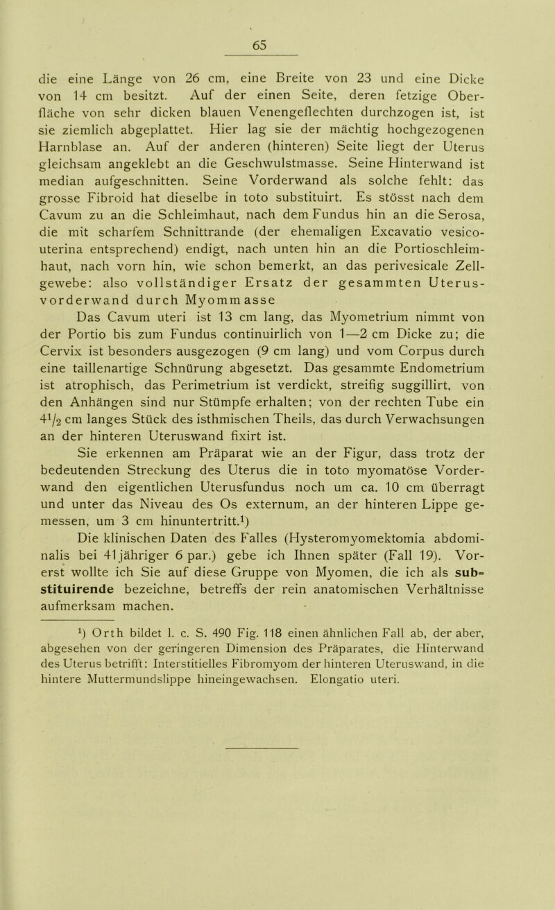 die eine Länge von 26 cm, eine Breite von 23 und eine Dicke von 14 cm besitzt. Auf der einen Seite, deren fetzige Ober- fläche von sehr dicken blauen Venengeflechten durchzogen ist, ist sie ziemlich abgeplattet. Hier lag sie der mächtig hochgezogenen Harnblase an. Auf der anderen (hinteren) Seite liegt der Uterus gleichsam angeklebt an die Geschwulstmasse. Seine Hinterwand ist median aufgeschnitten. Seine Vorderwand als solche fehlt: das grosse Fibroid hat dieselbe in toto substituirt. Es stösst nach dem Cavum zu an die Schleimhaut, nach dem Fundus hin an die Serosa, die mit scharfem Schnittrande (der ehemaligen Excavatio vesico- uterina entsprechend) endigt, nach unten hin an die Portioschleim- haut, nach vorn hin, wie schon bemerkt, an das perivesicale Zell- gewebe: also vollständiger Ersatz der gesammten Uterus- vorderwand durch Myommasse Das Cavum uteri ist 13 cm lang, das Myometrium nimmt von der Portio bis zum Fundus continuirlich von 1—2 cm Dicke zu; die Cervix ist besonders ausgezogen (9 cm lang) und vom Corpus durch eine taillenartige Schnürung abgesetzt. Das gesammte Endometrium ist atrophisch, das Perimetrium ist verdickt, streifig suggillirt, von den Anhängen sind nur Stümpfe erhalten; von der rechten Tube ein 41/2 cm langes Stück des isthmischen Theils, das durch Verwachsungen an der hinteren Uteruswand fixirt ist. Sie erkennen am Präparat wie an der Eigur, dass trotz der bedeutenden Streckung des Uterus die in toto myomatöse Vorder- wand den eigentlichen Uterusfundus noch um ca. 10 cm überragt und unter das Niveau des Os externum, an der hinteren Lippe ge- messen, um 3 cm hinuntertritt.^) Die klinischen Daten des Falles (Hysteromyomektomia abdomi- nalis bei 41 jähriger 6 par.) gebe ich Ihnen später (Fall 19). Vor- erst wollte ich Sie auf diese Gruppe von Myomen, die ich als sub= stituirende bezeichne, betreffs der rein anatomischen Verhältnisse aufmerksam machen. 0 Orth bildet 1. c. S. 490 Fig. 118 einen ähnlichen Fall ab, der aber, abgesehen von der geringeren Dimension des Präparates, die Hinterwand des Uterus betrifft: Interstitielles Fibromyom der hinteren Uteruswand, in die hintere Muttermundslippe hineingewachsen. Elongatio uteri.