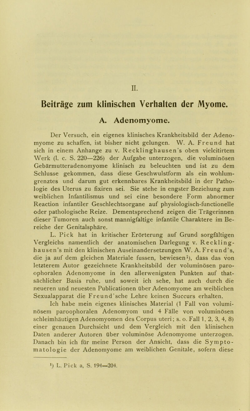 II. Beiträge zum klinischen Verhalten der Myome. A. Adenomyome. Der Versuch, ein eigenes klinisches Krankheitsbild der Adeno- myome zu schaffen, ist bisher nicht gelungen. W. A. Freund hat sich in einem Anhänge zu v. Recklinghausen’s oben vielcitirtem Werk (1. c. S. 220—226) der Aufgabe unterzogen, die voluminösen Gebärmutteradenomyome klinisch zu beleuchten und ist zu dem Schlüsse gekommen, dass diese Geschwulstform als ein wohlum- grenztes und darum gut erkennbares Krankheitsbild in der Patho- logie des Uterus zu fixiren sei. Sie stehe in engster Beziehung zum weiblichen Infantilismus und sei eine besondere Form abnormer Reaction infantiler Geschlechtsorgane auf physiologisch-functionelle oder pathologische Reize. Dementsprechend zeigen die Trägerinnen dieser Tumoren auch sonst mannigfaltige infantile Charaktere im Be- reiche der Genitalsphäre. L. Pick hat in kritischer Erörterung auf Grund sorgfältigen Vergleichs namentlich der anatomischen Darlegung v. Reckling- hausen’s mit den klinischen Auseinandersetzungen W. A. Freund’s, die ja auf dem gleichen Materiale fussen, bewiesen^), dass das von letzterem Autor gezeichnete Krankheitsbild der voluminösen paro- ophoralen Adenomyome in den allerwenigsten Punkten auf that- sächlicher Basis ruhe, und soweit ich sehe, hat auch durch die neueren und neuesten Publicationen über Adenomyome am weiblichen Sexualapparat die Freund’sehe Lehre keinen Succurs erhalten. Ich habe mein eigenes klinisches Material (1 Fall von volumi- nösem paroophoralen Adenomyom und 4 Fälle von voluminösen schleimhäutigen Adenomyomen des Corpus uteri; s. o. Fall I, 2, 3, 4, 8) einer genauen Durchsicht und dem Vergleich mit den klinischen Daten anderer Autoren über voluminöse Adenomyome unterzogen. Danach bin ich für meine Person der Ansicht, dass die Sympto- matologie der Adenomyome am weiblichen Genitale, sofern diese >) L. Pick a, S. 194—204.