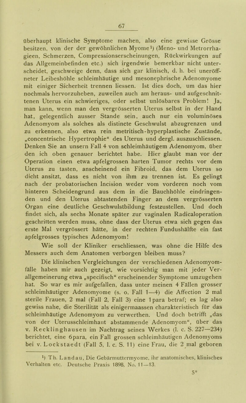 überhaupt klinische Symptome machen, also eine gewisse Grösse besitzen, von der der gewöhnlichen Myomei) (Meno- und Metrorrha- gieen, Schmerzen, Compressionserscheinungen, Rückwirkungen auf das Allgemeinbefinden etc.) sich irgendwie bemerkbar nicht unter- scheidet, geschweige denn, dass sich gar klinisch, d. h. bei uneröff- neter Leibeshöhle schleimhäutige und mesonephrische Adenomyome mit einiger Sicherheit trennen liessen. Ist dies doch, um das hier nochmals hervorzuheben, zuweilen auch am heraus- und aufgeschnit- tenen Uterus ein schwieriges, oder selbst unlösbares Problem! Ja,, man kann, w’enn man den vergrösserten Uterus selbst in der Hand hat, gelegentlich ausser Stande sein, auch nur ein voluminöses Adenomyom als solches als distincte Geschwulst abzugrenzen und zu erkennen, also etwa rein metritisch-hyperplastische Zustände, „concentrische Plypertrophie“ des Uterus und dergl. auszuschliessen. Denken Sie an unsern Fall 4 von schleimhäutigem Adenomyom, über den ich oben genauer berichtet habe. Hier glaubt man vor der Operation einen etwa apfelgrossen harten Tumor rechts vor dem Uterus zu tasten, anscheinend ein Fibroid, das dem Uterus so dicht ansitzt, dass es nicht von ihm zu trennen ist. Es gelingt nach der probatorischen Incision weder vom vorderen noch vom hinteren Scheidengrund aus dem in die Bauchhöhle eindringen- den und den Uterus abtastenden Finger an dem vergrösserten Organ eine deutliche Geschwulstbildung festzustellen. Und doch findet sich, als sechs Monate später zur vaginalen Radicaloperation geschritten werden muss, ohne dass der Uterus etwa sich gegen das erste Mal vergrössert hätte, in der rechten Fundushälfte ein fast apfelgrosses typisches Adenomyom! Wie soll der Kliniker erschliessen, was ohne die Hilfe des Messers auch dem Anatomen verborgen bleiben muss? Die klinischen Vergleichungen der verschiedenen Adenomyom- fälle haben mir auch gezeigt, wie vorsichtig man mit jeder Ver- allgemeinerung etwa „specifisch“ erscheinender Symptome umzugehen hat. So war es mir aufgefallen, dass unter meinen 4 Fällen grosser schleimhäutiger Adenomyome (s. o. Fall 1—4) die Affection 2 mal sterile Frauen, 2 mal (Fall 2, Fall 3) eine 1 para betraf; es lag also gewiss nahe, die Sterilität als einigermaassen charakteristisch für das schleimhäutige Adenomyom zu verwerthen. Und doch betrifft „das von der Uterusschleimhaut abstammende Adenomyom, über das V. Recklinghausen im Nachtrag seines Werkes (1. c. S. 227—234) berichtet, eine 6para, ein Fall grossen schleimhäutigen Adenomyoms bei V. Lockstaedt (Fall 5, 1. c. S. 11) eine Frau, die 2 mal geboren Th. Landau, Die Gebärimittermyome, ihr anatomisches, klinisches Verhalten etc. Deutsche Praxis 1898, No. II—13. 5^