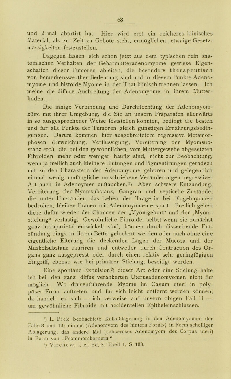 und 2 mal abortirt hat. Hier wird erst ein reicheres klinisches Material, als zur Zeit zu Gebote steht, ermöglichen, etwaige Gesetz- mässigkeiten festzustellen. Dagegen lassen sich schon jetzt aus dem typischen rein ana- tomischen Verhalten der Gebärmutteradenomyome gewisse Eigen- schaften dieser Tumoren ableiten, die besonders therapeutisch von bemerkenswerther Bedeutung sind und in diesem Punkte Adeno- myome und histoide Myome in der That klinisch trennen lassen. Ich meine die diffuse Ausbreitung der Adenomyome in ihrem Mutter- boden. Die innige Verbindung und Durchflechtung der Adenomyom- züge mit ihrer Umgebung, die Sie an unsern Präparaten allerwärts in so ausgesprochener Weise feststellen konnten, bedingt die besten und für alle Punkte der Tumoren gleich günstigen Ernährungsbedin- gungen. Darum kommen hier ausgebreitetere regressive Metamor- phosen (Erweichung, Verflüssigung, Vereiterung der Myomsub- stanz etc.), die bei den gewöhnlichen, vom Muttergewebe abgesetzten Fibroiden mehr oder weniger häufig sind, nicht zur Beobachtung, wenn ja freilich auch kleinere Blutungen undPigmentirungen geradezu mit zu den Charaktern der Adenomyome gehören und gelegentlich einmal wenig umfängliche umschriebene Veränderungen regressiver Art auch in Adenoymen auftauchen, i) Aber schwere Entzündung, Vereiterung der Myomsubstanz, Gangrän und septische Zustände, die unter Umständen das Leben der Trägerin bei Kugelmyomen bedrohen, bleiben Frauen mit Adenomyomen erspart. Freilich gehen diese dafür wieder der Chancen der „Myomgeburt“ und der „Myom- stielung“ verlustig. Gewöhnliche Fibroide, selbst wenn sie zunächst ganz intraparietal entwickelt sind, können durch dissecirende Ent- zündung rings in ihrem Bette gelockert werden oder auch ohne eine eigentliche Eiterung die deckenden Lagen der Mucosa und der Muskelsubstanz usuriren und entweder durch Contraction des Or- gans ganz ausgepresst oder durch einen relativ sehr geringfügigen Eingriff, ebenso wie bei primärer Stielung, beseitigt werden. Eine spontane Expulsion2) dieser Art oder eine Stielung halte ich bei den ganz diffus verankerten Uterusadenomyomen nicht für möglich. Wo drüsenführende Myome im Cavum uteri in pol}^- pöser Form auftreten und für sich leicht entfernt werden können, da handelt es sich — ich verweise auf unsern obigen Fall 11 — um gewöhnliche Fibroide mit accidentellen Epitheleinschlüssen. *) L. Pick beobachtete Kalkablageriing in den Adenomyomen der P'älle 8 und 13; einmal (Adenomyom des hintern Fornix) in Form scholliger Ablagerung, das andere Mal (subseröses Adenomyom des Corpus uteri) in Form von „Psammomkörnern.“ Virchow, 1. c., Bd. 3, Theil 1, S. 183.