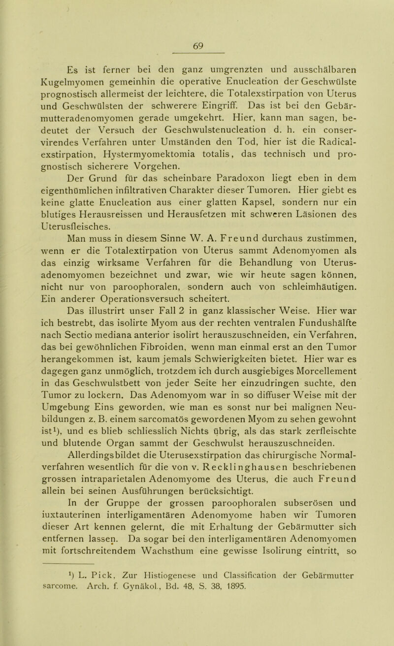 Es ist ferner bei den ganz umgrenzten und ausschälbaren Kugelmyomen gemeinhin die operative Enucleation der Geschwülste prognostisch allermeist der leichtere, die Totalexstirpation von Uterus und Geschwülsten der schwerere Eingriff. Das ist bei den Gebär- mutteradenomyomen gerade umgekehrt. Hier, kann man sagen, be- deutet der Versuch der Geschwulstenucleation d. h. ein conser- virendes Verfahren unter Umständen den Tod, hier ist die Radical- exstirpation, Hystermyomektomia totalis, das technisch und pro- gnostisch sicherere Vorgehen. Der Grund für das scheinbare Paradoxon liegt eben in dem eigenthümlichen infiltrativen Charakter dieser Tumoren. Hier giebt es keine glatte Enucleation aus einer glatten Kapsel, sondern nur ein blutiges Herausreissen und Herausfetzen mit schweren Läsionen des Uterusfleisches. Man muss in diesem Sinne W. A. Freund durchaus zustimmen, wenn er die Totalextirpation von Uterus sammt Adenomyomen als das einzig wirksame Verfahren für die Behandlung von Uterus- adenomyomen bezeichnet und zwar, wie wir heute sagen können, nicht nur von paroophoralen, sondern auch von schleimhäutigen. Ein anderer Operationsversuch scheitert. Das illustrirt unser Fall 2 in ganz klassischer Weise. Hier war ich bestrebt, das isolirte Myom aus der rechten ventralen Fundushälfte nach Sectio mediana anterior isolirt herauszuschneiden, ein Verfahren, das bei gewöhnlichen Fibroiden, wenn man einmal erst an den Tumor herangekommen ist, kaum jemals Schwierigkeiten bietet. Hier war es dagegen ganz unmöglich, trotzdem ich durch ausgiebiges Morcellement in das Geschwulstbett von jeder Seite her einzudringen suchte, den Tumor zu lockern. Das Adenomyom war in so diffuser Weise mit der Umgebung Eins geworden, wie man es sonst nur bei malignen Neu- bildungen z. B. einem sarcomatös gewordenen Myom zu sehen gewohnt ist^), und es blieb schliesslich Nichts übrig, als das stark zerfleischte und blutende Organ sammt der Geschwulst herauszuschneiden. Allerdingsbildet die Uterusexstirpation das chirurgische Normal- verfahren wesentlich für die von v. Recklinghausen beschriebenen grossen intraparietalen Adenomyome des Uterus, die auch Freund allein bei seinen Ausführungen berücksichtigt. In der Gruppe der grossen paroophoralen subserösen und iuxtauterinen interligamentären Adenomyome haben wir Tumoren dieser Art kennen gelernt, die mit Erhaltung der Gebärmutter sich entfernen lassen. Da sogar bei den interligamentären Adenomyomen mit fortschreitendem Wachsthum eine gewisse Isolirung eintritt, so h L. Pick, Zur Histiogenese und Classification der Gebärmutter sarcome. Arch. f Gynäkol., Bd. 48, S. 38, 1895.