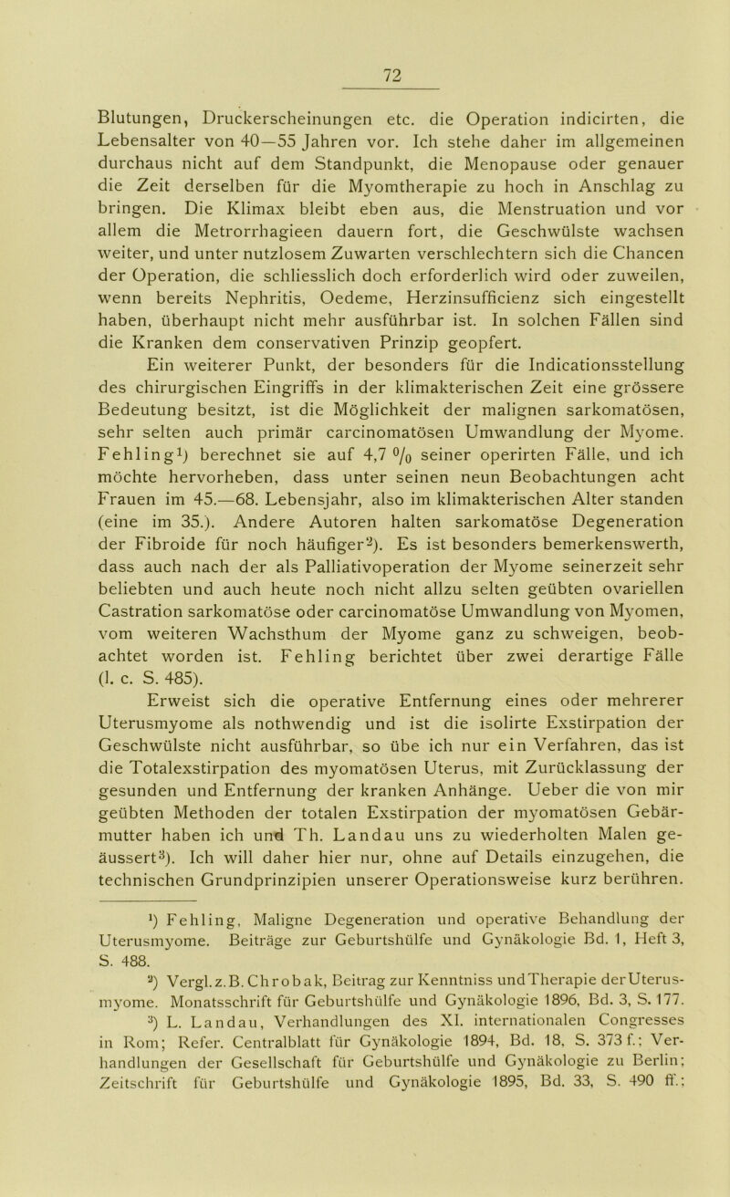 Blutungen, Druckerscheinungen etc. die Operation indicirten, die Lebensalter von 40—55 Jahren vor. Ich stehe daher im allgemeinen durchaus nicht auf dem Standpunkt, die Menopause oder genauer die Zeit derselben für die Myomtherapie zu hoch in Anschlag zu bringen. Die Klimax bleibt eben aus, die Menstruation und vor allem die Metrorrhagieen dauern fort, die Geschwülste wachsen weiter, und unter nutzlosem Zuwarten verschlechtern sich die Chancen der Operation, die schliesslich doch erforderlich wird oder zuweilen, wenn bereits Nephritis, Oedeme, Herzinsufficienz sich eingestellt haben, überhaupt nicht mehr ausführbar ist. In solchen Fällen sind die Kranken dem conservativen Prinzip geopfert. Ein weiterer Punkt, der besonders für die Indicationsstellung des chirurgischen Eingriffs in der klimakterischen Zeit eine grössere Bedeutung besitzt, ist die Möglichkeit der malignen sarkomatösen, sehr selten auch primär carcinomatösen Umwandlung der Myome. Fehlingij berechnet sie auf 4,7 o/o seiner operirten Fälle, und ich möchte hervorheben, dass unter seinen neun Beobachtungen acht Frauen im 45.—68. Lebensjahr, also im klimakterischen Alter standen (eine im 35.). Andere Autoren halten sarkomatöse Degeneration der Fibroide für noch häufiger*-^). Es ist besonders bemerkenswerth, dass auch nach der als Palliativoperation der Myome seinerzeit sehr beliebten und auch heute noch nicht allzu selten geübten ovariellen Castration sarkomatöse oder carcinomatöse Umwandlung von Myomen, vom weiteren Wachsthum der Myome ganz zu schweigen, beob- achtet worden ist. Fehling berichtet über zwei derartige Fälle (1. c. S. 485). Erweist sich die operative Entfernung eines oder mehrerer Uterusmyome als nothwendig und ist die isolirte Exstirpation der Geschwülste nicht ausführbar, so übe ich nur ein Verfahren, das ist die Totalexstirpation des myomatösen Uterus, mit Zurücklassung der gesunden und Entfernung der kranken Anhänge. Ueber die von mir geübten Methoden der totalen Exstirpation der myomatösen Gebär- mutter haben ich und Th. Landau uns zu wiederholten Malen ge- äussert^). Ich will daher hier nur, ohne auf Details einzugehen, die technischen Grundprinzipien unserer Operationsweise kurz berühren. h Fehling, Maligne Degeneration und operative Behandlung der Uterusmyome. Beiträge zur Geburtshülfe und Gynäkologie Bd. I, Heft 3, S. 488. Vergl.z.B. Chrobak, Beitrag zur Kenntniss undTherapie derUterus- myome. Monatsschrift für Geburtshülfe und Gynäkologie 1896, Bd. 3, S. 177. ^) L. Landau, Verhandlungen des XI. internationalen Congresses in Rom; Refer. Centralblatt für Gynäkologie 1894, Bd. 18, S. 373 t.; Ver- handlungen der Gesellschaft für Geburtshülfe und Gynäkologie zu Berlin; Zeitschrift für Geburtshülfe und Gynäkologie 1895, Bd. 33, S. 490 ft.;
