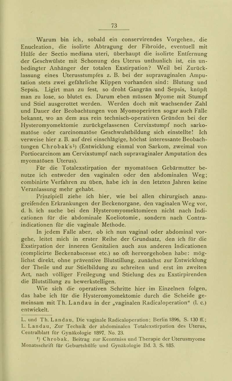 Warum bin ich, sobald ein conservirendes Vorgehen, die Enucleation, die isolirte Abtragung der Fibroide, eventuell mit Hülfe der Sectio mediana uteri, überhaupt die isolirte Entfernung der Geschwülste mit Schonung des Uterus unthunlich ist, ein un- bedingter Anhänger der totalen Exstirpation? Weil bei Zurück- lassung eines Uterusstumpfes z. B. bei der supravaginalen Ampu- tation stets zwei gefährliche Klippen vorhanden sind: Blutung und Sepsis. Ligirt man zu fest, so droht Gangrän und Sepsis, knüpft man zu lose, so blutet es. Darum eben müssen Myome mit Stumpf und Stiel ausgerottet werden. Werden doch mit wachsender Zahl und Dauer der Beobachtungen von Myomoperirten sogar auch Fälle bekannt, wo an dem aus rein technisch-operativen Gründen bei der Hysteromyomektomie zurückgelassenen Cervixstumpf noch sarko- matöse oder carcinomatöse Geschwulstbildung sich einstellte! Ich verweise hier z. B. auf drei einschlägige, höchst interessante Beobach- tungen Chrobak’si) (Entwicklung einmal von Sarkom, zweimal von Portiocarcinom am Cervixstumpf nach supravaginaler Amputation des myomatösen Uterus). Für die Totalexstirpation der myomatösen Gebärmutter be- nutze ich entweder den vaginalen oder den abdominalen Weg; combinirte Verfahren zu üben, habe ich in den letzten Jahren keine Veranlassung mehr gehabt. Prinzipiell ziehe ich hier, wie bei allen chirurgisch anzu- greifenden Erkrankungen der Beckenorgane, den vaginalen Weg vor, d. h. ich suche bei den Hysteromyomektomieen nicht nach Indi- cationen für die abdominale Koeliotomie, sondern nach Contra- indicationen für die vaginale Methode. In jedem Falle aber, ob ich nun vaginal oder abdominal vor- gehe, leitet mich in erster Reihe der Grundsatz, den ich für die Exstirpation der inneren Genitalien auch aus anderen Indicationen (complicirte Beckenabscesse etc.) so oft hervorgehoben habe: mög- lichst direkt, ohne präventive Blutstillung, zunächst zur Entwicklung der Theile und zur Stielbildung zu schreiten und erst im zweiten Act, nach völliger Freilegung und Stielung des zu Exstirpirenden die Blutstillung zu bewerkstelligen. Wie sich die operativen Schritte hier im Einzelnen folgen, das habe ich für die Hysteromyomektomie durch die Scheide ge- meinsam mit Th. Landau in der „vaginalen Radicaloperation“ (1. c.) entwickelt. L. und Th. Landau, Die vaginale Radicaloperation; Berlin 1896, S. 130 ff.; L. Landau, Zur Technik der abdominalen Totalexstirpation des Uterus, Centralblatt für Gynäkologie 1897, No. 23. ^) Chrobak, Beitrag zur Kenntniss und Therapie der Uterusmyome Monatsschrift für Geburtshülfe und Gynäkologie Bd. 3, S. 185.