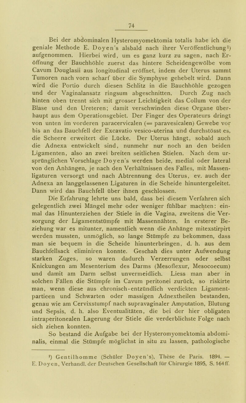 Bei der abdominalen Hysteromyomektomia totalis habe ich die geniale Methode E. Doyen’s alsbald nach ihrer Veröffentlichung aufgenommen. Hierbei wird, um es ganz kurz zu sagen, nach Er- öffnung der Bauchhöhle zuerst das hintere Scheidengewölbe vom Cavum Douglasii aus longitudinal eröffnet, indem der Uterus sammt Tumoren nach vorn scharf über die Symphyse gehebelt wird. Dann wird die Portio durch diesen Schlitz in die Bauchhöhle gezogen und der Vaginalansatz ringsum abgeschnitten. Durch Zug nach hinten oben trennt sich mit grosser Leichtigkeit das Collum von der Blase und den Ureteren; damit verschwinden diese Organe über- haupt aus dem Operationsgebiet. Der Finger des Operateurs dringt von unten im vorderen paracervicalen (= paravesicalen) Gewebe vor bis an das Bauchfell der Excavatio vesico-uterina und durchstösst es, die Scheere erweitert die Lücke. Der Uterus hängt, sobald auch die Adnexa entwickelt sind, nunmehr nur noch an den beiden Ligamenten, also an zwei breiten seitlichen Stielen. Nach dem ur- sprünglichen Vorschläge Doyen’s werden beide, medial oder lateral von den Anhängen, je nach den Verhältnissen des Falles, mit Massen- ligaturen versorgt und nach Abtrennung des Uterus, ev. auch der Adnexa an langgelassenen Ligaturen in die Scheide hinuntergeleitet. Dann wird das Bauchfell über ihnen geschlossen. Die Erfahrung lehrte uns bald, dass bei diesem Verfahren sich gelegentlich zwei Mängel mehr oder weniger fühlbar machten: ein- mal das Hinunterziehen der Stiele in die Vagina, zweitens die Ver- sorgung der Ligamentstümpfe mit Massennähten, In ersterer Be- ziehung war es mitunter, namentlich wenn die Anhänge mitexstirpirt werden mussten, unmöglich, so lange Stümpfe zu bekommen, dass man sie bequem in die Scheide hinunterbringen, d. h. aus dem Bauchfellsack eliminiren konnte. Geschah dies unter Aufwendung starken Zuges, so waren dadurch Verzerrungen oder selbst Knickungen am Mesenterium des Darms (Mesoflexur, Mesocoecum) und damit am Darm selbst unvermeidlich. Liess man aber in solchen Fällen die Stümpfe im Cavum peritonei zurück, so riskirte man, wenn diese aus chronisch-entzündlich verdickten Ligament- partieen und Schwarten oder massigen Adnextheilen bestanden, genau wie am Cervixstumpf nach supravaginaler Amputation, Blutung und Sepsis, d. h. also Eventualitäten, die bei der hier obligaten intraperitonealen Lagerung der Stiele die verderblichste Folge nach sich ziehen konnten. So bestand die Aufgabe bei der Hysteromyomektomia abdomi- nalis, einmal die Stümpfe möglichst in situ zu lassen, pathologische *) Gentilhomme (Schüler Doyen’s), These de Paris. 1894. — E. Doyen, Verhandl. der Deutschen Gesellschaft für Chirurgie 1895, S. 164ff.