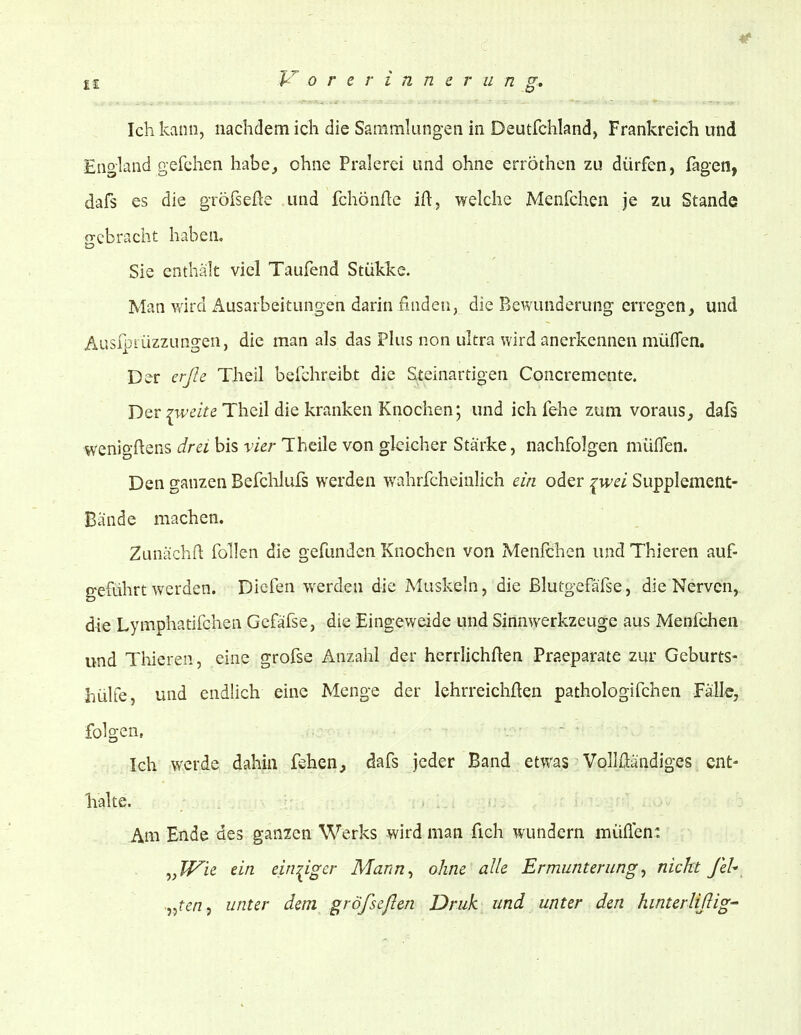 Ich kvinn, nachdem ich die Sammlungen in Deutfchland, Frankreich und England gefehen habe^ ohne Pralerei und ohne erröthen zu dürfen, fagen, dafs es die gröfseße und fchönflc ift, welche Menfchen je zu Stande gebracht haben, Sie enthält viel Taufend Stükke. Man wird Ausarbeitungen darin finden, die Bewunderung erregen, und Ausfpiüzzungen, die man als das Plus non ultra wird anerkennen müfTen. Der erße Theil befchreibt die Steinartigen Concremente. Der ;^wezVe Theil die kranken Knochen; und ich fehe zum voraus, dafs wenigftens drei bis vier Theile von gleicher Stärke, nachfolgen müflen. Den ganzen Befchlufs werden wahrfcheinlich ein oder ^wei Supplement- Bande machen. Zunächfl: füllen die gefunden Knochen von Menfchen und Thieren auf- geführt werden. Diefen werden die Muskeln, die ßlutgefäfse, die Nerven, die Lymphatifchen Gefäfse, die Eingeweide und Sinnwerkzeuge aus Menfchen und Thieren, eine grofse Anzahl der herrlichften Praeparate zur Geburts- hülfe, und endlich eine Menge der lehrreichften pathologifchen Falle, folgen, - Ich werde dahin fehen, dafs jeder Band etwas Vollftändiges ent- halte. Am Ende des ganzen Werks wird man fich wundern müflen: ^,Wie ein eim^igcr Mann^ ohne alle Ermunterung^ nickt feU •^^^ten^ unter dem größeflen Druk und unter den hinterlißig-