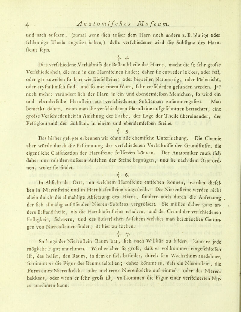 und nach anfezcn, (zumal wenn fich anfscr dem Harn noch andere z. B. blutige oder fthleimigs; Thtile angticzt haben,) dcfto veifchiedener wird die Subftanz des Harn' fteins leyn. Dies verfchiedene Verhälmifs der Beftandtheile des Harns, macht die fo fehr grofse Verfchiedenheir, die miin in den Harnfteinen findet; daher fie entweder lokker, oder fefl, oder g.ir zuweilen fo hart wie Kiefeifleine; oder bisweilen blätterartig, oder locheticht, oder er) ftallinifch find, und fo mit einem Wort, fehr verfchieden gefunden werden. Ja! noch mehr: verändert fich der Harn in ein und ebendemltlben Mcnfchen, fo wird ein und ebtnderfelbe Hornftcin aus verfchiedenen Subftanzen zufammengefezt. Man bemerkt daher, wenn man die verfchiedenen Harnfteine aufgefchnitten betrachtet, eine grofse Verfchiedenheit in Anfehung derFaibe, der Lsge der Theile übereinander, der Feftigkeit und der Subftanz in einem und ebendemfelben Steine, Das bisher gelagte erkennen wir ohne alle chemifche Unterfuchung. Die Chemie aber würde durch die Beftimmung der verfchiedenen Verhältniffe der Grundfioffe, die eigentliche Clafiification der Harnfteine feftfetzen könricn. Der Anatomiker mufs fich daher nur mit dem äijfsern Anfehen der Steine begnügen, und fie nach dem Orte ord- nen, wo er fie findet. §. 6. In Abficht des Orts, nn welchem Harnfteine entftehen können, werden diefel- ben in Nierenfteine und in Harnbläfenfteine eingetheiU. Die Nierenfteine werden nicht allein durch die allmählige Abfetzung des Harns, fondern auch durch die Anferzung . der fich allmälig oufiöfenden Nieren • Subllanz vergröfsert. Sie rnüfien daher ganz an- dere Beftandiheile, als die Harnblaftnfttine erhalten, und der Grund der verfchiedenen Fertigkeit, Schu*ere, und des äufserÜchen Aiifthens welches man bei manchen Gattun- gen von Nierenfteinen findet, ift hier zu fuchen. So Innge der Nicrenftein Raum hat, fich nach Willkür zu bilden, knnn er jede mögliche Figur annehmen. Wird er aber fo grofs, dafs er vollkomincn eingefchloften ift, das heifst, den Raum, in dem er fich befindet, durch fdn Wachsthum ausdehner, fo nimmt er die Figur des Raums felbft an ; daher kömmt es, dafs ein Nierenftein, die Form eines Nierenkelchs, oder mehrerer Nierenkclche auf einmal, oder des Nieren- bekkens, oder wenn er fehr grofs ift, vollkommen die Figur einer verfteinerten Nie- re annehmen kann.