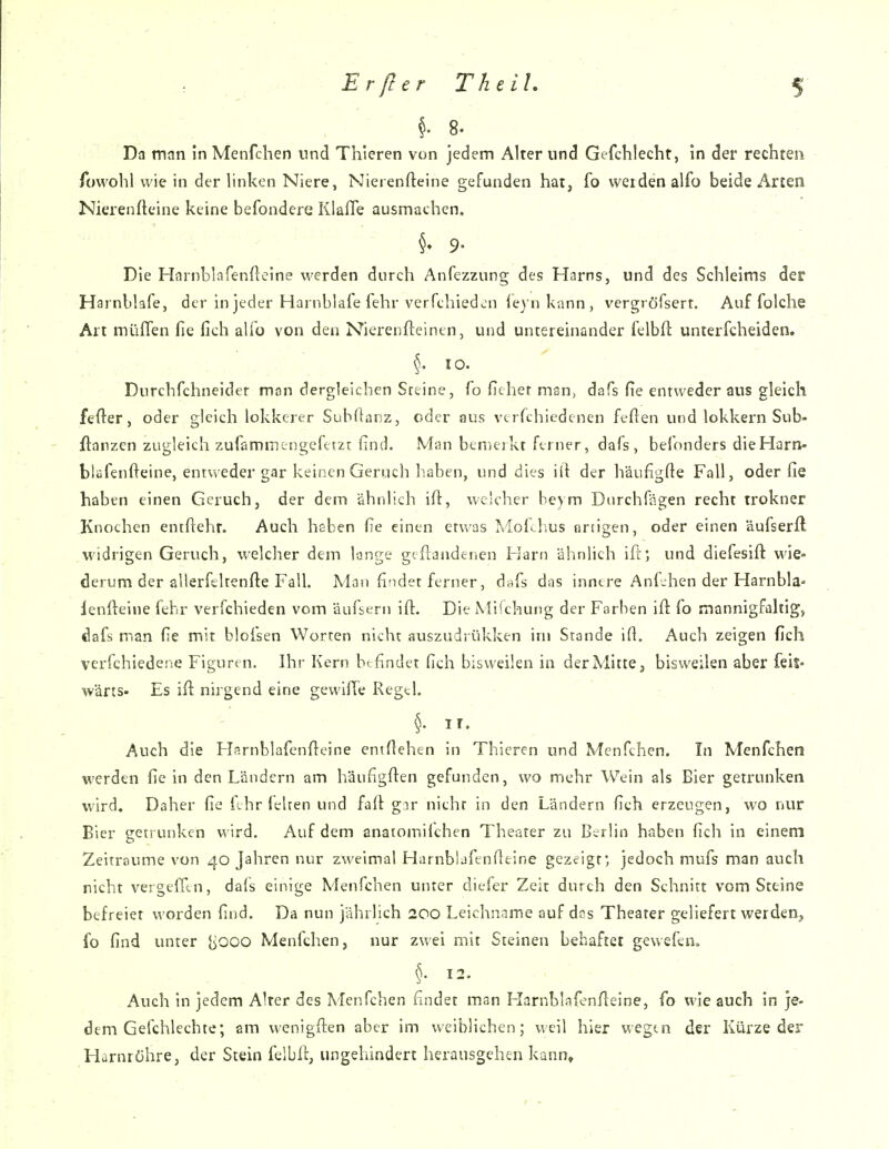 8. Da man in Menfchen und Thieren von jedem Alter und Gefchlecht, in der rechten Towohl wie in der linken Niere, Nierenfteine gefunden hat, fo weiden alfo beide Arten Nierenfteine keine befondere Klafie ausmachen. - . 9- ' . Die Harnblafenfteine werden durch Anfezzung des Harns, und des Schleims der Harnbkfe, der in jeder Harnblafe fehr verfehiedcn ieyn kann , vergröfserf. Auf folche Art müflen fie fich alio von den Nierenfteintn, und untereinander felbft unierfcheiden. ^. 10. Durchfchneider man dergleichen Steine, fo ficher man, dafs fie entweder aus gleich fefter, oder gleich lokkerer Subdanz, oder aus vtrfchiedenen feften und lokkern Sub- ftanzen zugleich zufammengefttzt: find. Man bcniejkt ferner, dafs , befnnders die Harn- blüfenfieine, entweder gar keinen Geruch haben, und dies ilt der häufigfte Fall, oder fie haben einen Geruch, der dem ähnlich ift, welcher beym Dtirchfägen recht trokner Knochen entftehr. Auch heben fie einen etwas Mol^hus artigen, oder einen äufserft widrigen Geruch, welcher dem lange gcflandenen Harn ähnlich ifi; und diefesift wie- derum der allerfeltenfte Fall. Man findet ferner, dafs das inntre Anf-hen der Harnbla- lenfteine fehr verfchieden vom äufsern ifi:. Die Mifchung der Farben ifl: (o mannigfaltig, dafs man fie mit bloisen Worten nicht auszudrükken im Stande ifi. Auch zeigen fich verfchiedene Figuren. Ihr Kern bt findet fich bisweilen in derMiitCj bisweilen aber feil» wärts- Es ifi nirgend eine gewilTe Regel. ir. Auch die H'^rnblafenfieine entfiehen in Thieren und Menfchen. In Menfchen werden fie in den Ländern am häiifigfien gefunden, wo mehr Wein als Bier getrunken wird. Daher fie fchrielren und faft gar nicht in den Ländern fich erzeugen, wo nur Bier getrunken wird. Auf dem anaiomifchen Theater zu Berlin haben fich in einem Zeiträume von 40 Jahren nur zweimal Harnblafenfieine gezeigt*, jedoch mufs man auch rieht vergefltn, dals einige Menfchen unter diefer Zeit durch den Schnitt vom Steine befreiet worden find. Da nun jährlich 200 Leichname auf das Theater geliefert werden, fo find unter {iooo Menfchen, nur zwei mit Steinen behaftet gewefen. ^.12. • Auch in jedem Alter des Menfchen findet man Harnbkfenfieine, fo wie auch in je- dem Gelchlechte; am wenigfi:en aber im weiblichen; weil hier wegtn der Kürzeder Harnröhre, der Stein felbft, ungehindert herausgehen kann»